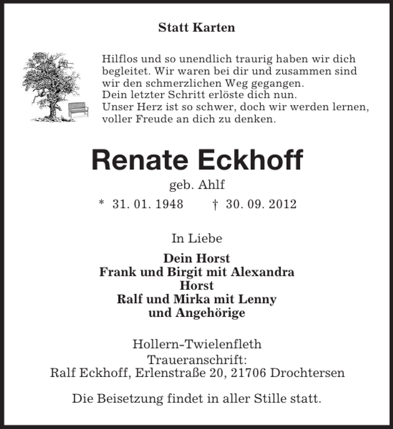 <p>Statt Karten<br />Hilflos und so unendlich traurig haben wir dich<br />begleitet. Wir waren bei dir und zusammen sind<br />wir den schmerzlichen Weg gegangen.<br />Dein letzter Schritt erlöste dich nun.<br />Unser Herz ist so schwer, doch wir werden lernen,<br />voller Freude an dich zu denken.</p><p>Renate Eckhoff<br />geb. Ahlf<br />* 31. 01. 1948<br />† 30. 09. 2012<br />In Liebe<br />Dein Horst<br />Frank und Birgit mit Alexandra<br />Horst<br />Ralf und Mirka mit Lenny<br />und Angehörige<br />Hollern-Twielenfleth<br />Traueranschrift:<br />Ralf Eckhoff, Erlenstraße 20, 21706 Drochtersen<br />Die Beisetzung findet in aller Stille statt.</p>