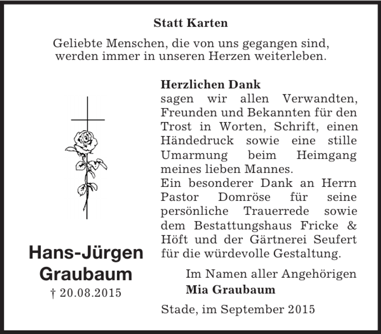 <p>Hans-Jürgen<br />Graubaum<br />† 20.08.2015<br />Statt Karten<br />Geliebte Menschen, die von uns gegangen sind,<br />werden immer in unseren Herzen weiterleben.</p><p>Herzlichen Dank<br />sagen wir allen Verwandten, Freunden und Bekannten für den Trost in Worten, Schrift, einen Händedruck sowie eine stille Umarmung beim Heimgang<br />meines lieben Mannes.<br />Ein besonderer Dank an Herrn Pastor Domröse für seine<br />persönliche Trauerrede sowie dem Bestattungshaus Fricke</p>
