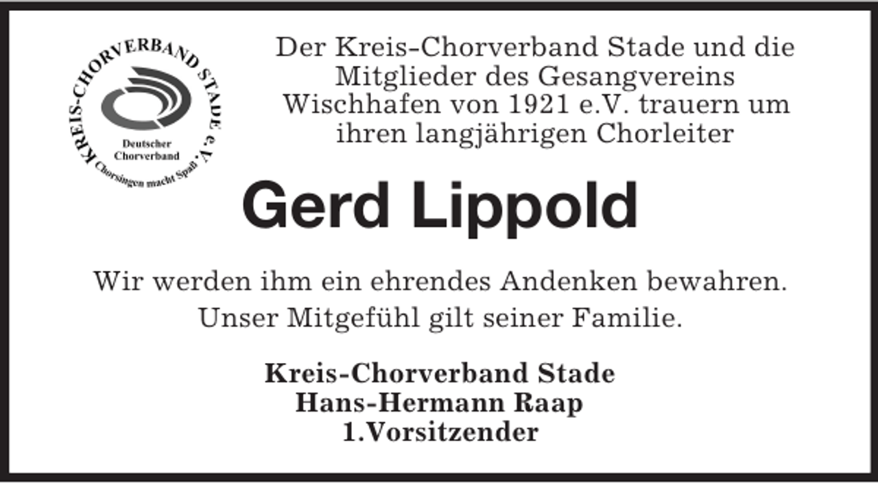 <p>Der Kreis-Chorverband Stade und die<br />Mitglieder des Gesangvereins<br />Wischhafen von 1921 e.V. trauern um<br />ihren langjährigen Chorleiter<br />Gerd Lippold<br />Wir werden ihm ein ehrendes Andenken bewahren.<br />Unser Mitgefühl gilt seiner Familie.<br />Kreis-Chorverband Stade<br />Hans-Hermann Raap<br />1.Vorsitzender</p>