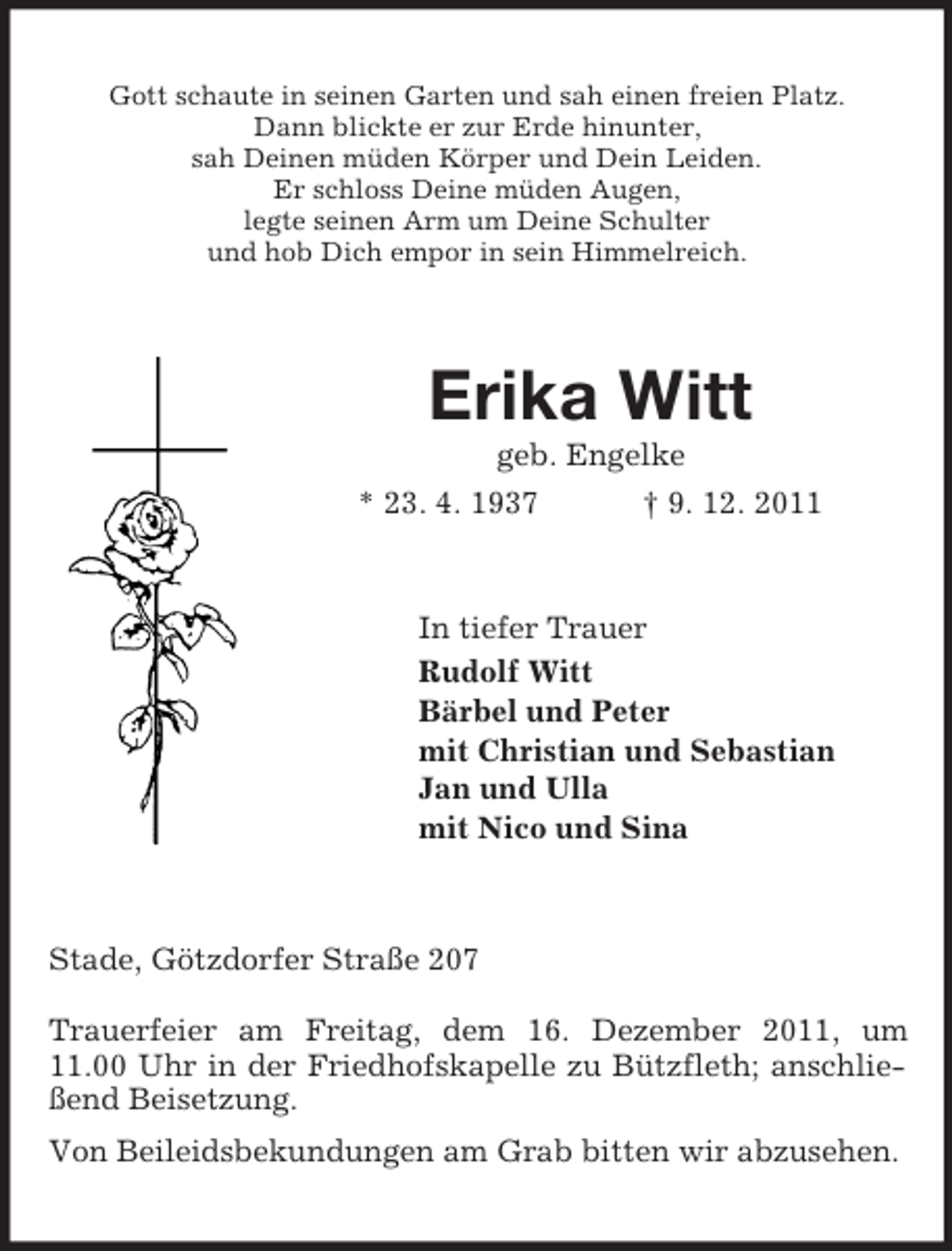 <p>Gott schaute in seinen Garten und sah einen freien Platz.<br />Dann blickte er zur Erde hinunter,<br />sah Deinen müden Körper und Dein Leiden.<br />Er schloss Deine müden Augen,<br />legte seinen Arm um Deine Schulter<br />und hob Dich empor in sein Himmelreich.</p><p>Erika Witt<br />geb. Engelke<br />* 23. 4. 1937<br />† 9. 12. 2011</p><p>In tiefer Trauer<br />Rudolf Witt<br />Bärbel und Peter<br />mit Christian und Sebastian<br />Jan und Ulla<br />mit Nico und Sina</p><p>Stade, Götzdorfer Straße 207<br />Trauerfeier am Freitag, dem 16. Dezember 2011, um<br />11.00 Uhr in der Friedhofskapelle zu Bützfleth; anschließend Beisetzung.<br />Von Beileidsbekundungen am Grab bitten wir abzusehen.</p>