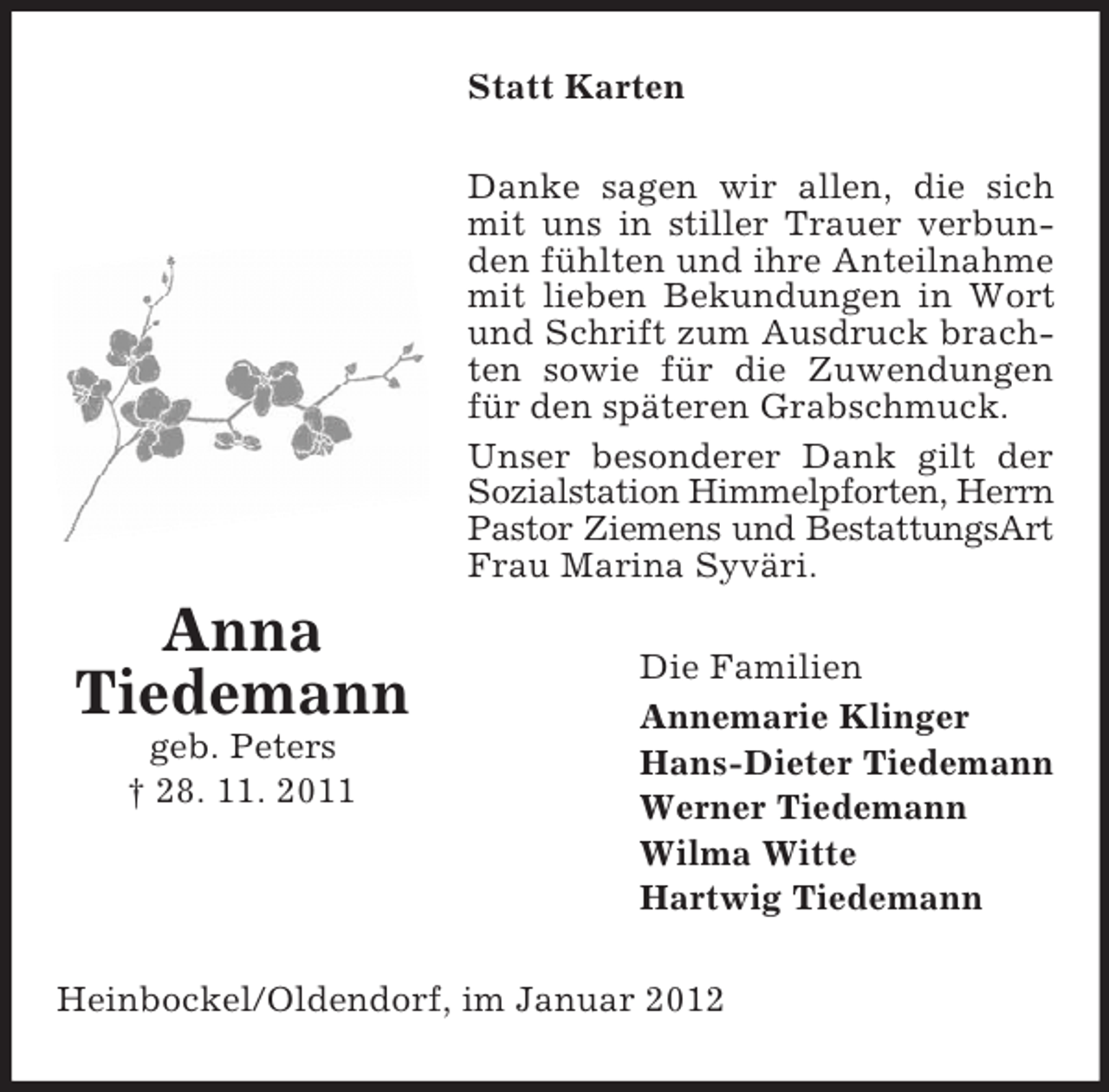 <p>Statt Karten<br />Danke sagen wir allen, die sich<br />mit uns in stiller Trauer verbunden fühlten und ihre Anteilnahme<br />mit lieben Bekundungen in Wort<br />und Schrift zum Ausdruck brachten sowie für die Zuwendungen<br />für den späteren Grabschmuck.<br />Unser besonderer Dank gilt der<br />Sozialstation Himmelpforten, Herrn<br />Pastor Ziemens und BestattungsArt<br />Frau Marina Syväri.</p><p>Anna<br />Tiedemann<br />geb. Peters<br />† 28. 11. 2011</p><p>Die Familien<br />Annemarie Klinger<br />Hans-Dieter Tiedemann<br />Werner Tiedemann<br />Wilma Witte<br />Hartwig Tiedemann</p><p>Heinbockel/Oldendorf, im Januar 2012</p>