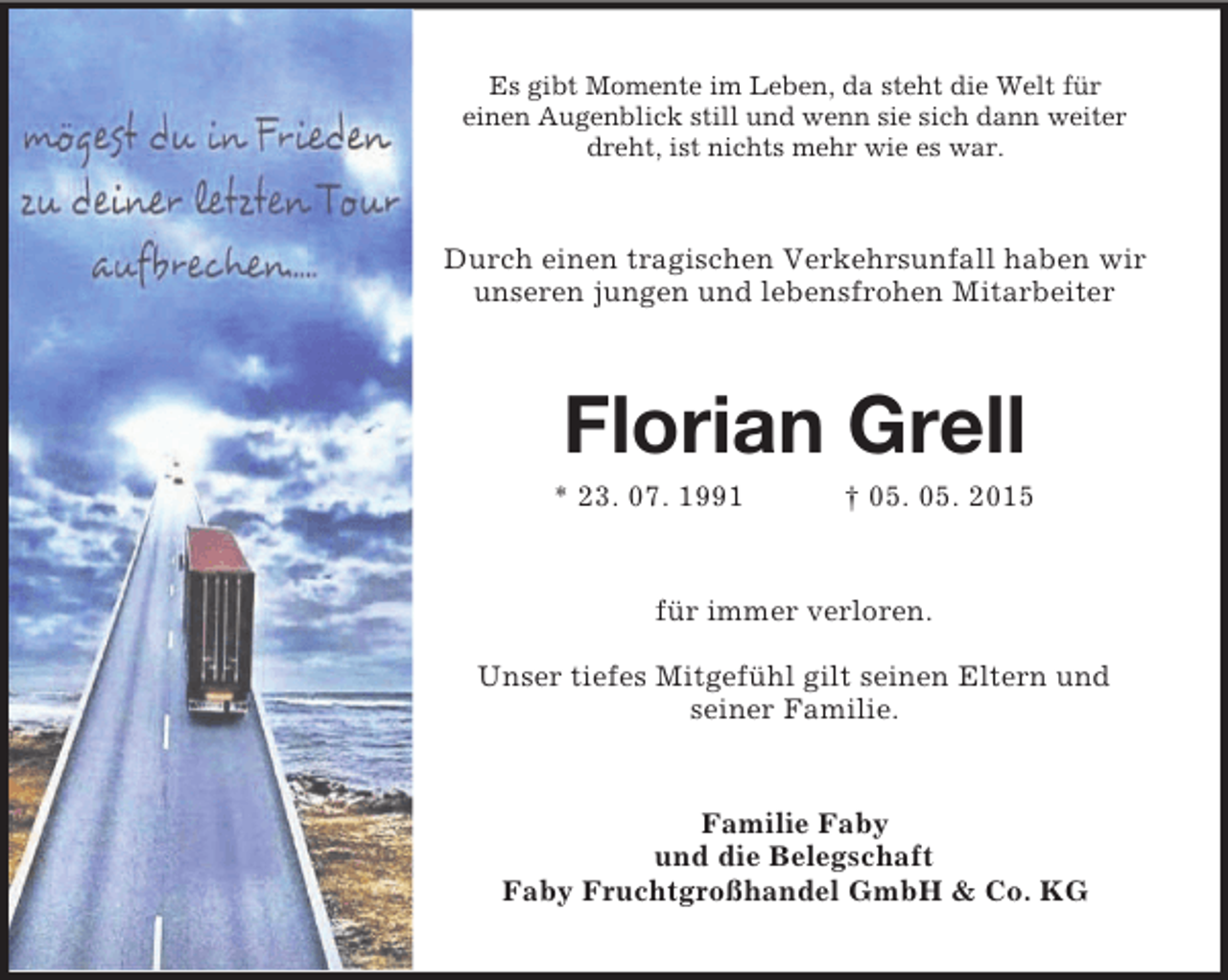 <p>Es gibt Momente im Leben, da steht die Welt für<br />einen Augenblick still und wenn sie sich dann weiter dreht, ist nichts mehr wie es war.<br />Durch einen tragischen Verkehrsunfall haben wir unseren jungen und lebensfrohen Mitarbeiter<br />Florian Grell<br />* 23. 07. 1991 † 05. 05. 2015<br />für immer verloren.</p><p>Unser tiefes Mitgefühl gilt seinen Eltern und<br />seiner Familie.<br />Familie Faby<br />und die Belegschaft<br />Faby Fruchtgroßhandel GmbH</p>