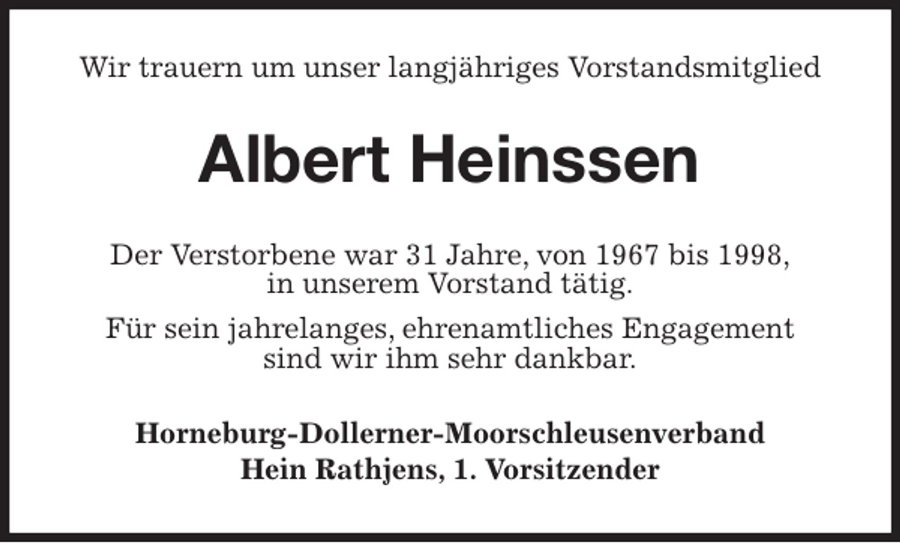 <p>Wir trauern um unser langjähriges Vorstandsmitglied<br />Albert Heinssen<br />Der Verstorbene war 31 Jahre, von 1967 bis 1998,<br />in unserem Vorstand tätig.<br />Für sein jahrelanges, ehrenamtliches Engagement<br />sind wir ihm sehr dankbar.<br />Horneburg-Dollerner-Moorschleusenverband<br />Hein Rathjens, 1. Vorsitzender</p>