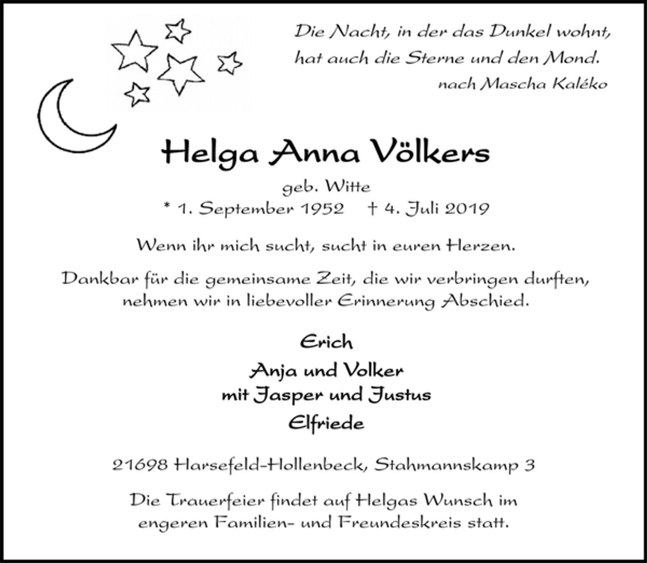 <p>Die Nacht, in der das Dunkel wohnt,<br />hat auch die Sterne und den Mond.<br />nach Mascha Kaléko<br />Helga Anna Völkers<br />geb. Witte<br />* 1. September 1952 † 4. Juli 2019<br />Wenn ihr mich sucht, sucht in euren Herzen.<br />Dankbar für die gemeinsame Zeit, die wir verbringen durften,<br />nehmen wir in liebevoller Erinnerung Abschied.<br />Erich<br />Anja und Volker<br />mit Jasper und Justus<br />Elfriede<br />21698 Harsefeld-Hollenbeck, Stahmannskamp 3<br />Die Trauerfeier findet auf Helgas Wunsch im<br />engeren Familien- und Freundeskreis statt.</p>
