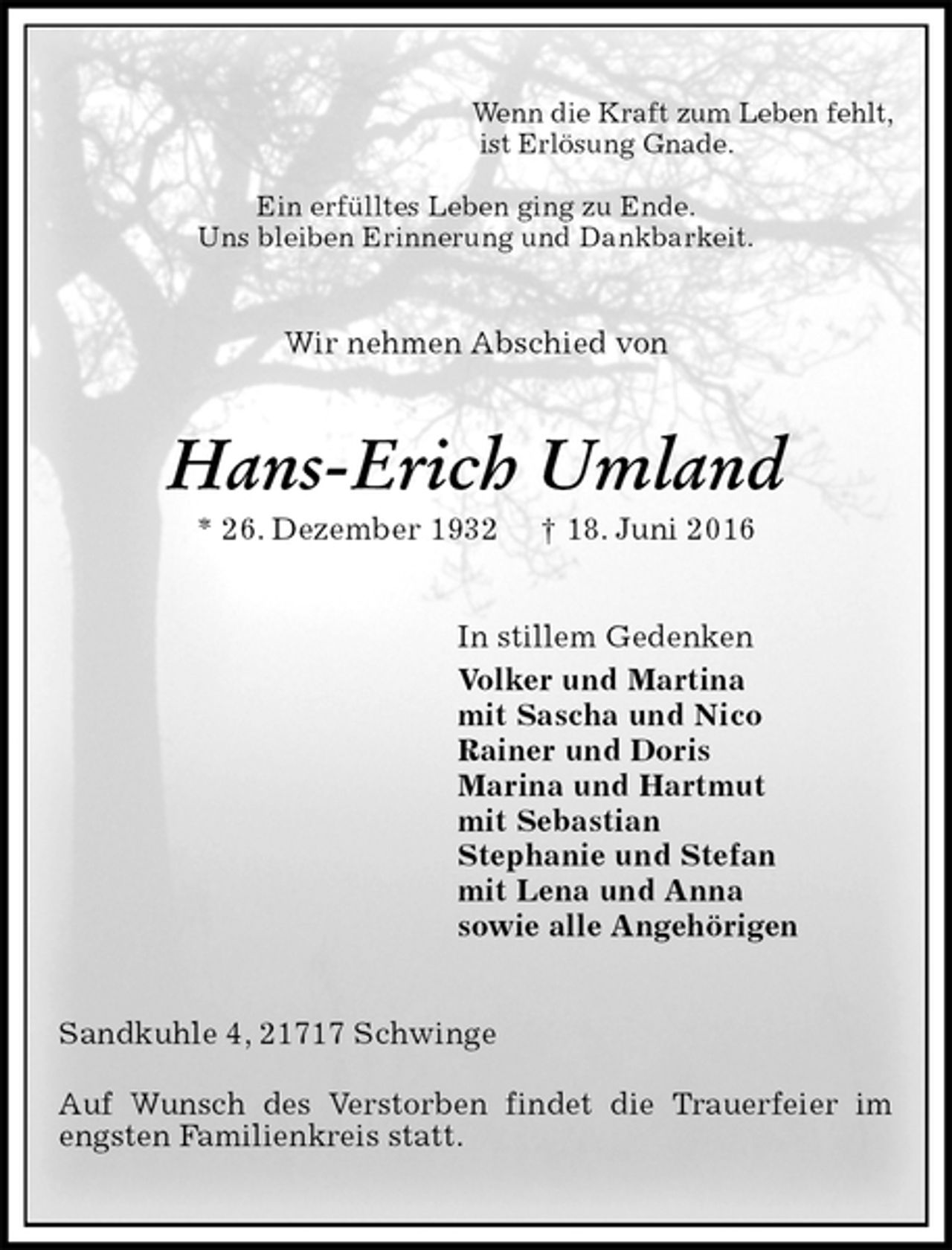 <p>Wenn die Kraft zum Leben fehlt,<br />ist Erlösung Gnade.<br />Ein erfülltes Leben ging zu Ende.<br />Uns bleiben Erinnerung und Dankbarkeit.<br />Wir nehmen Abschied von<br />Hans-Erich Umland<br />* 26. Dezember 1932 † 18. Juni 2016<br />In stillem Gedenken<br />Volker und Martina<br />mit Sascha und Nico<br />Rainer und Doris<br />Marina und Hartmut<br />mit Sebastian<br />Stephanie und Stefan<br />mit Lena und Anna<br />sowie alle Angehörigen<br />Sandkuhle 4, 21717 Schwinge<br />Auf Wunsch des Verstorben findet die Trauerfeier im engsten Familienkreis statt.</p>