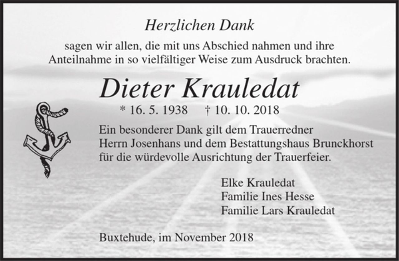 <p>Wenn ein Mensch stirbt, dann ist es,<br />als wenn ein Schiff am Horizont entschwindet.<br />Man sieht es nicht mehr, aber es ist immer noch da.<br />Herzlichen Dank sagen wir allen, die mir uns<br />Abschied nahmen und ihre Anteilnahme<br />in so vielfältiger Weise zum Ausruck brachten.<br />Dieter Krauledat<br />† 10. 10. 2018<br />Ein besonderer Dank gilt dem<br />Bestattungsunternehmen Brunckhorst und<br />dem Trauerredner Herrn Josenhans.<br />Elke Kauledat<br />Familie Ines Hesse<br />Familie Lars Kauledat</p>