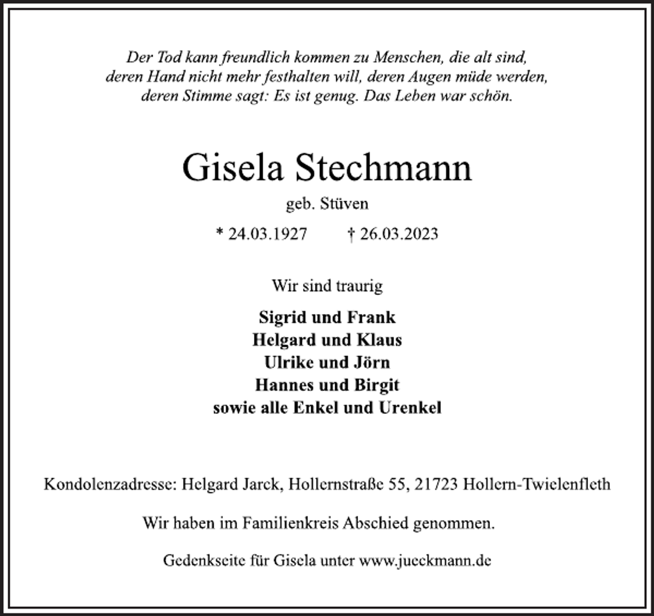 <p>Der Tod kann freundlich kommen zu Menschen, die alt sind,<br />deren Hand nicht mehr festhalten will, deren Augen müde werden,<br />deren Stimme sagt: Es ist genug. Das Leben war schön.<br />Gisela Stechmann<br />geb. Stüven<br />* 24.03.1927 † 26.03.2023<br />Wir sind traurig<br />Sigrid und Frank<br />Helgard und Klaus<br />Ulrike und Jörn<br />Hannes und Birgit<br />sowie alle Enkel und Urenkel<br />Kondolenzadresse: Helgard Jarck, Hollernstraße 55, 21723 Hollern-Twielenfleth<br />Wir haben im Familienkreis Abschied genommen.<br />Gedenkseite für Gisela unter www.jueckmann.de</p>