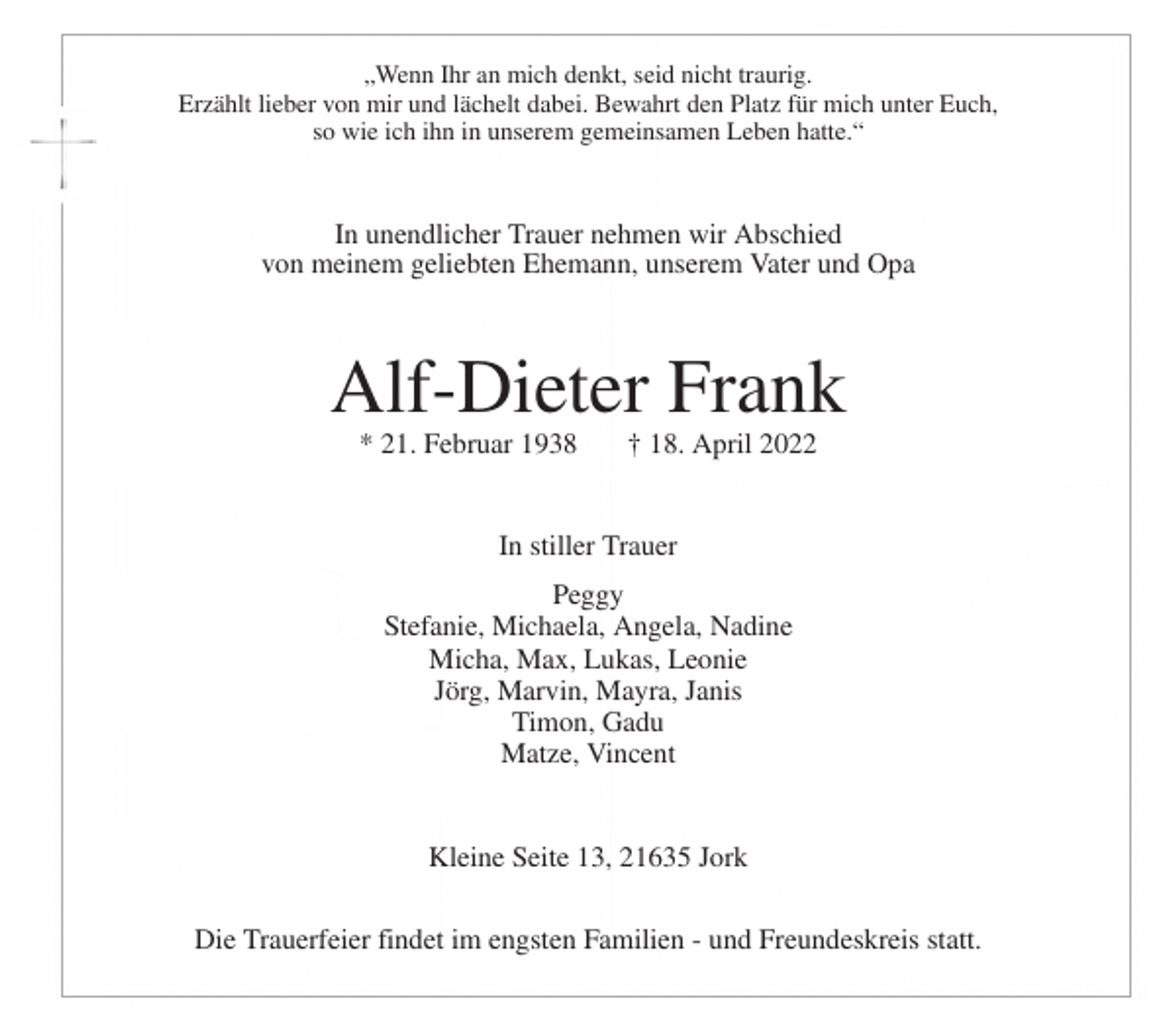 <p>„Wenn Ihr an mich denkt, seid nicht traurig.<br />Erzählt lieber von mir und lächelt dabei. Bewahrt den Platz für mich unter Euch,<br />so wie ich ihn in unserem gemeinsamen Leben hatte.“<br />In unendlicher Trauer nehmen wir Abschied<br />von meinem geliebten Ehemann, unserem Vater und Opa<br />Alf-Dieter Frank<br />* 21. Februar 1938 † 18. April 2022<br />In stiller Trauer<br />Peggy<br />Stefanie, Michaela, Angela, Nadine<br />Micha, Max, Lukas, Leonie<br />Jörg, Marvin, Mayra, Janis<br />Timon, Gadu<br />Matze, Vincent<br />Kleine Seite 13, 21635 Jork<br />Die Trauerfeier findet im engsten Familien - und Freundeskreis statt.</p>