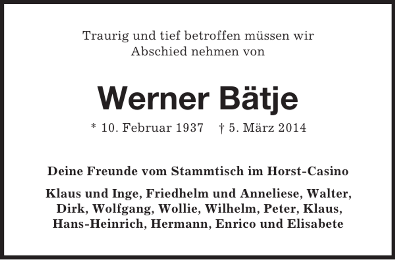 <p>Traurig und tief betroffen müssen wir<br />Abschied nehmen von<br />Werner Bätje<br />* 10. Februar 1937 † 5. März 2014<br />Deine Freunde vom Stammtisch im Horst-Casino<br />Klaus und Inge, Friedhelm und Anneliese, Walter,<br />Dirk, Wolfgang, Wollie, Wilhelm, Peter, Klaus,<br />Hans-Heinrich, Hermann, Enrico und Elisabete</p>