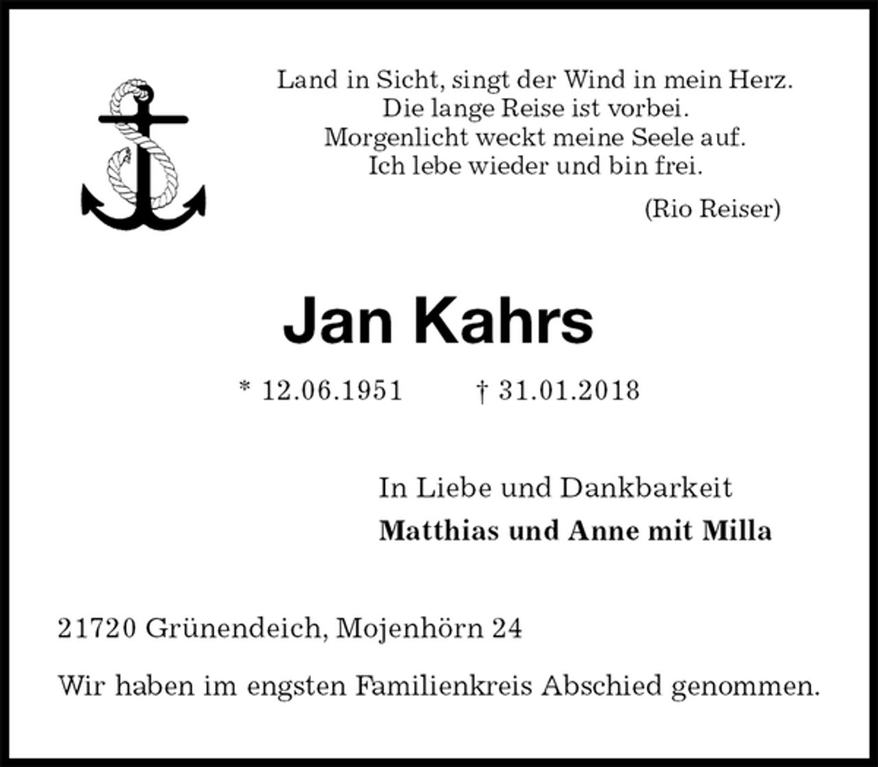 <p>Land in Sicht, singt der Wind in mein Herz.<br />Die lange Reise ist vorbei.<br />Morgenlicht weckt meine Seele auf.<br />Ich lebe wieder und bin frei.<br />(Rio Reiser)<br />Jan Kahrs<br />* 12.06.1951 † 31.01.2018<br />In Liebe und Dankbarkeit<br />Matthias und Anne mit Milla<br />21720 Grünendeich, Mojenhörn 24</p>
<p>Wir haben im engsten Familienkreis Abschied genommen.</p>