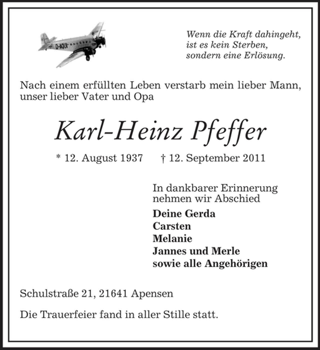 <p>Wenn die Kraft dahingeht,<br />ist es kein Sterben,<br />sondern eine Erlösung.<br />Nach einem erfüllten Leben verstarb mein lieber Mann, unser lieber Vater und Opa<br />Karl-Heinz Pfeffer<br />* 12. August 1937 † 12. September 2011<br />In dankbarer Erinnerung<br />nehmen wir Abschied<br />Deine Gerda<br />Carsten<br />Melanie<br />Jannes und Merle<br />sowie alle Angehörigen<br />Schulstraße 21, 21641 Apensen</p><p>Die Trauerfeier fand in aller Stille statt.</p>