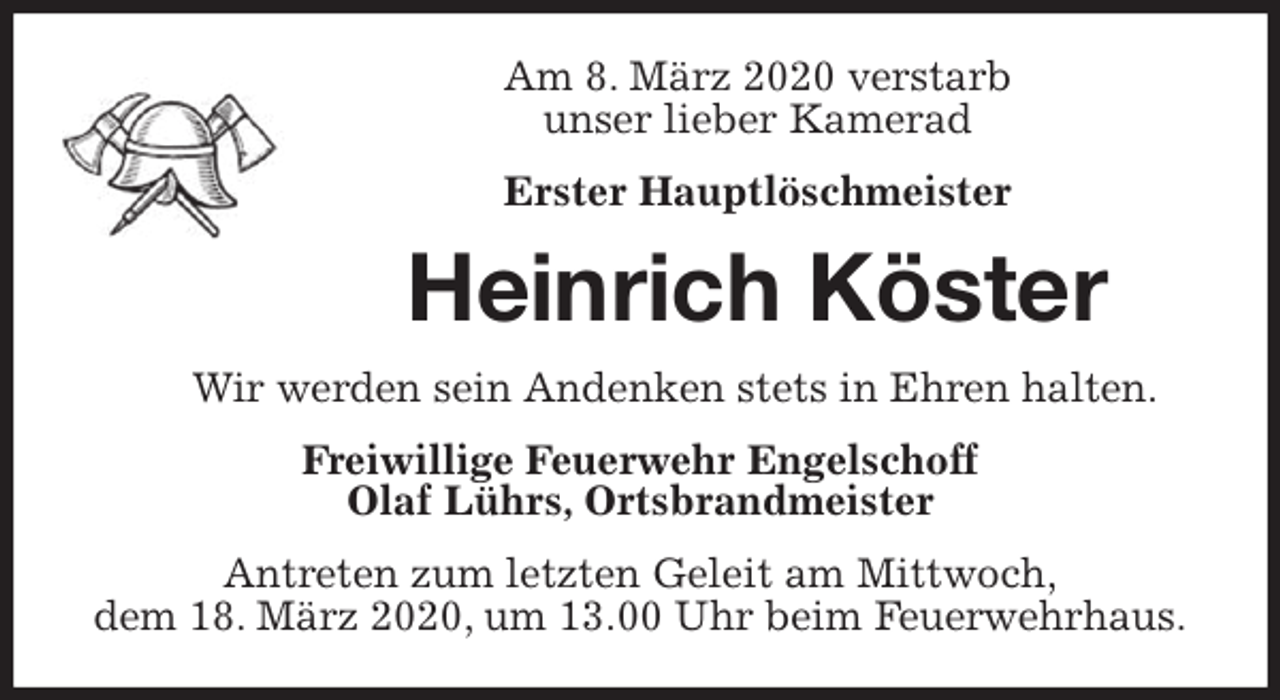<p>Am 8. März 2020 verstarb<br />unser lieber Kamerad</p>
<p>Erster Hauptlöschmeister<br />Heinrich Köster<br />Wir werden sein Andenken stets in Ehren halten.<br />Freiwillige Feuerwehr Engelschoff<br />Olaf Lührs, Ortsbrandmeister<br />Antreten zum letzten Geleit am Mittwoch,<br />dem 18. März 2020, um 13.00 Uhr beim Feuerwehrhaus.</p>