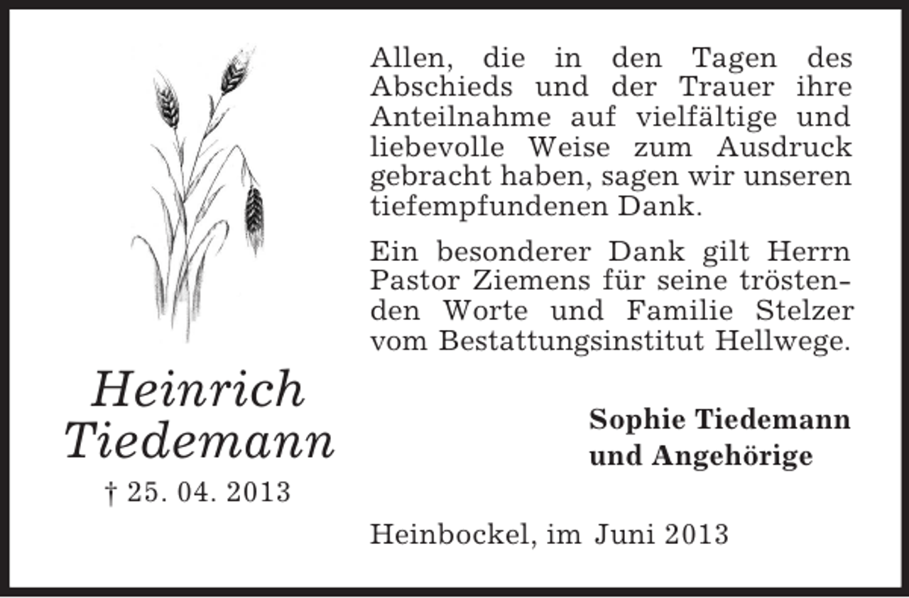 <p>Allen, die in den Tagen des<br />Abschieds und der Trauer ihre<br />Anteilnahme auf vielfältige und<br />liebevolle Weise zum Ausdruck<br />gebracht haben, sagen wir unseren<br />tiefempfundenen Dank.<br />Ein besonderer Dank gilt Herrn<br />Pastor Ziemens für seine tröstenden Worte und Familie Stelzer<br />vom Bestattungsinstitut Hellwege.</p><p>Heinrich<br />Tiedemann</p><p>Sophie Tiedemann<br />und Angehörige</p><p>† 25. 04. 2013<br />Heinbockel, im Juni 2013</p>