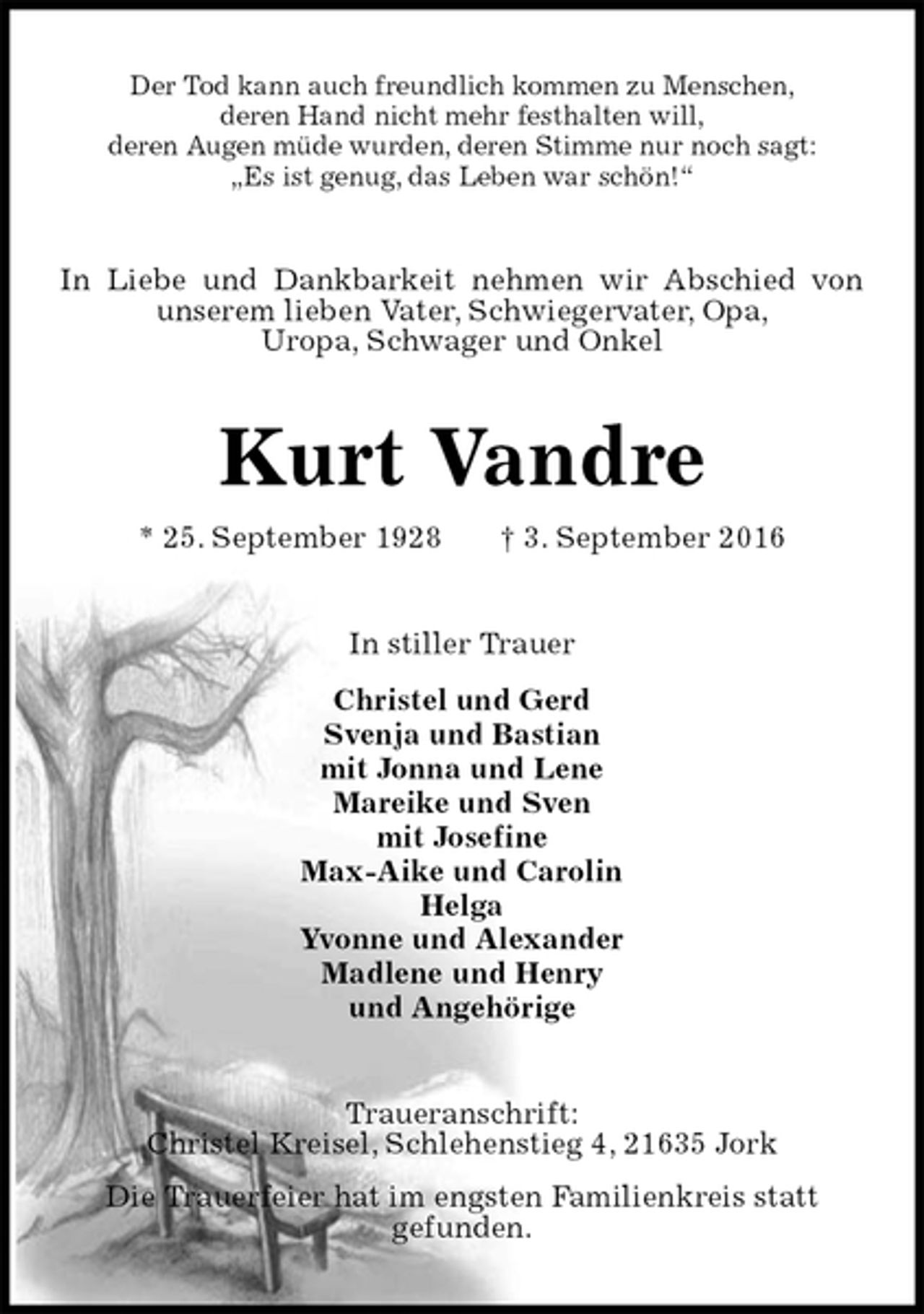<p>Der Tod kann auch freundlich kommen zu Menschen,<br />deren Hand nicht mehr festhalten will,<br />deren Augen müde wurden, deren Stimme nur noch sagt:<br />„Es ist genug, das Leben war schön!“<br />In Liebe und Dankbarkeit nehmen wir Abschied von unserem lieben Vater, Schwiegervater, Opa,<br />Uropa, Schwager und Onkel<br />Kurt Vandre<br />* 25. September 1928 † 3. September 2016<br />In stiller Trauer<br />Christel und Gerd<br />Svenja und Bastian<br />mit Jonna und Lene<br />Mareike und Sven<br />mit Josefine<br />Max-Aike und Carolin<br />Helga<br />Yvonne und Alexander<br />Madlene und Henry<br />und Angehörige<br />Traueranschrift:<br />Christel Kreisel, Schlehenstieg 4, 21635 Jork<br />Die Trauerfeier hat im engsten Familienkreis statt<br />gefunden.</p>