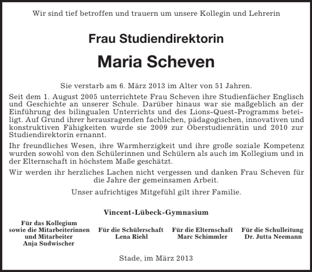 <p>Wir sind tief betroffen und trauern um unsere Kollegin und Lehrerin<br />Frau Studiendirektorin<br />Maria Scheven<br />Sie verstarb am 6. März 2013 im Alter von 51 Jahren.<br />Seit dem 1. August 2005 unterrichtete Frau Scheven ihre Studienfächer Englisch und Geschichte an unserer Schule. Darüber hinaus war sie maßgeblich an der Einführung des bilingualen Unterrichts und des Lions-Quest-Programms beteiligt. Auf Grund ihrer herausragenden fachlichen, pädagogischen, innovativen und konstruktiven Fähigkeiten wurde sie 2009 zur Oberstudienrätin und 2010 zur Studiendirektorin ernannt.<br />Ihr freundliches Wesen, ihre Warmherzigkeit und ihre große soziale Kompetenz wurden sowohl von den Schülerinnen und Schülern als auch im Kollegium und in der Elternschaft in höchstem Maße geschätzt.<br />Wir werden ihr herzliches Lachen nicht vergessen und danken Frau Scheven für die Jahre der gemeinsamen Arbeit.<br />Unser aufrichtiges Mitgefühl gilt ihrer Familie.<br />Vincent-Lübeck-Gymnasium<br />Für das Kollegium<br />sowie die Mitarbeiterinnen Für die Schülerschaft Für die Elternschaft Für die Schulleitung<br />und Mitarbeiter Lena Riehl Marc Schimmler Dr. Jutta Neemann<br />Anja Sudwischer</p><p>Stade, im März 2013</p>