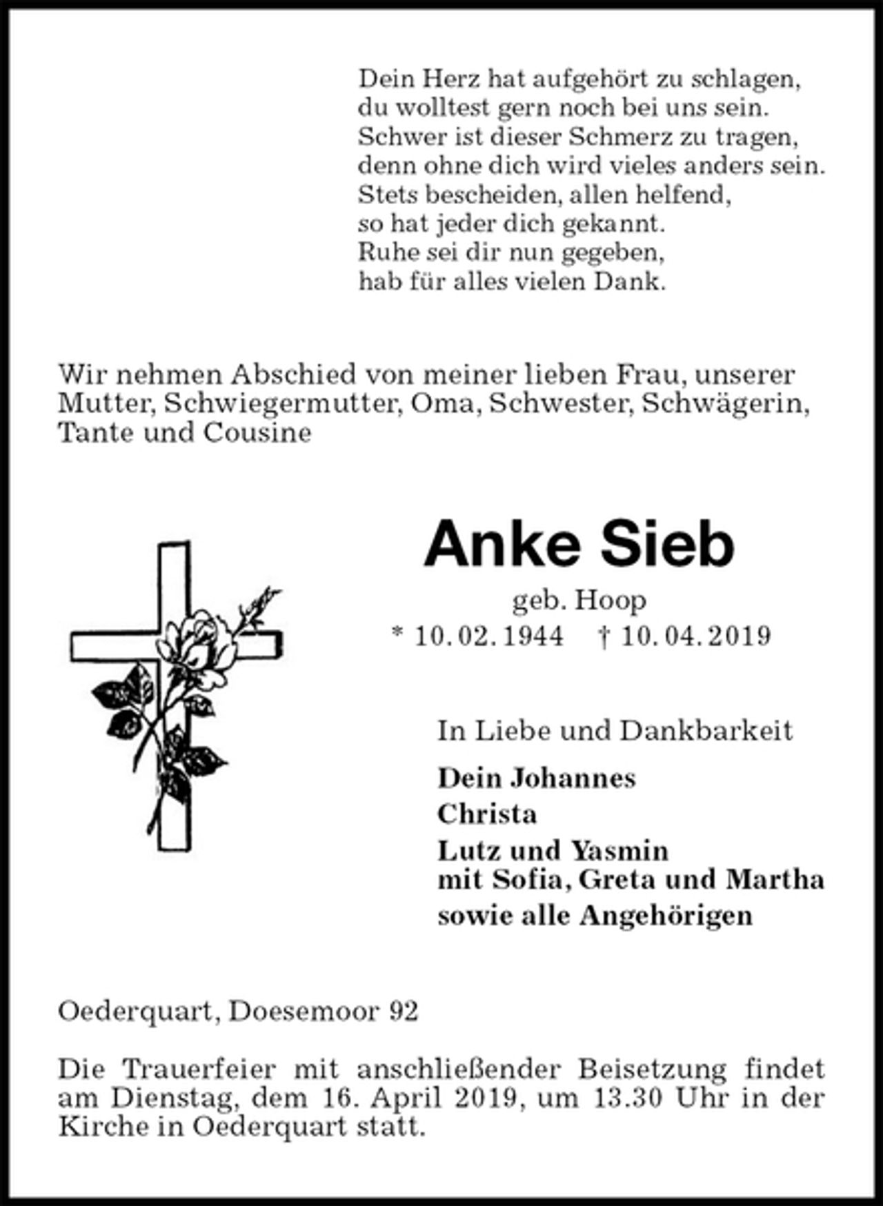 <p>Dein Herz hat aufgehört zu schlagen,<br />du wolltest gern noch bei uns sein.<br />Schwer ist dieser Schmerz zu tragen,<br />denn ohne dich wird vieles anders sein.<br />Stets bescheiden, allen helfend,<br />so hat jeder dich gekannt.<br />Ruhe sei dir nun gegeben,<br />hab für alles vielen Dank.<br />Wir nehmen Abschied von meiner lieben Frau, unserer<br />Mutter, Schwiegermutter, Oma, Schwester, Schwägerin,<br />Tante und Cousine<br />Anke Sieb<br />geb. Hoop<br />* 10. 02. 1944 † 10. 04. 2019<br />In Liebe und Dankbarkeit<br />Dein Johannes<br />Christa<br />Lutz und Yasmin<br />mit Sofia, Greta und Martha<br />sowie alle Angehörigen<br />Oederquart, Doesemoor 92</p><p>Die Trauerfeier mit anschließender Beisetzung findet am Dienstag, dem 16. April 2019, um 13.30 Uhr in der Kirche in Oederquart statt.</p>