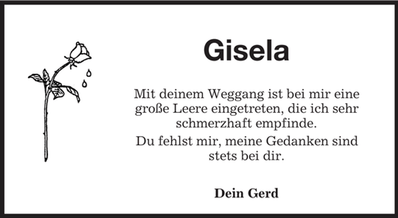 <p>Gisela<br />Mit deinem Weggang ist bei mir eine große Leere eingetreten, die ich sehr schmerzhaft empfinde. Du fehlst mir, meine Gedanken sind stets bei dir. Dein Gerd</p>
