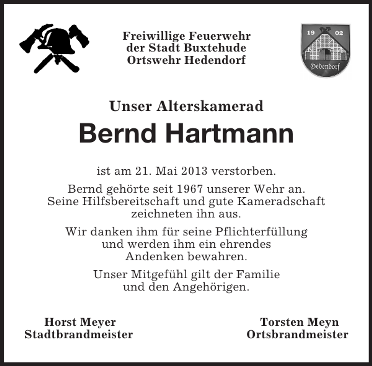 <p>Freiwillige Feuerwehr<br />der Stadt Buxtehude<br />Ortswehr Hedendorf<br />Unser Alterskamerad<br />Bernd Hartmann<br />ist am 21. Mai 2013 verstorben.<br />Bernd gehörte seit 1967 unserer Wehr an.<br />Seine Hilfsbereitschaft und gute Kameradschaft<br />zeichneten ihn aus.<br />Wir danken ihm für seine Pflichterfüllung<br />und werden ihm ein ehrendes<br />Andenken bewahren.<br />Unser Mitgefühl gilt der Familie<br />und den Angehörigen.<br />Horst Meyer Torsten Meyn<br />Stadtbrandmeister Ortsbrandmeister</p>