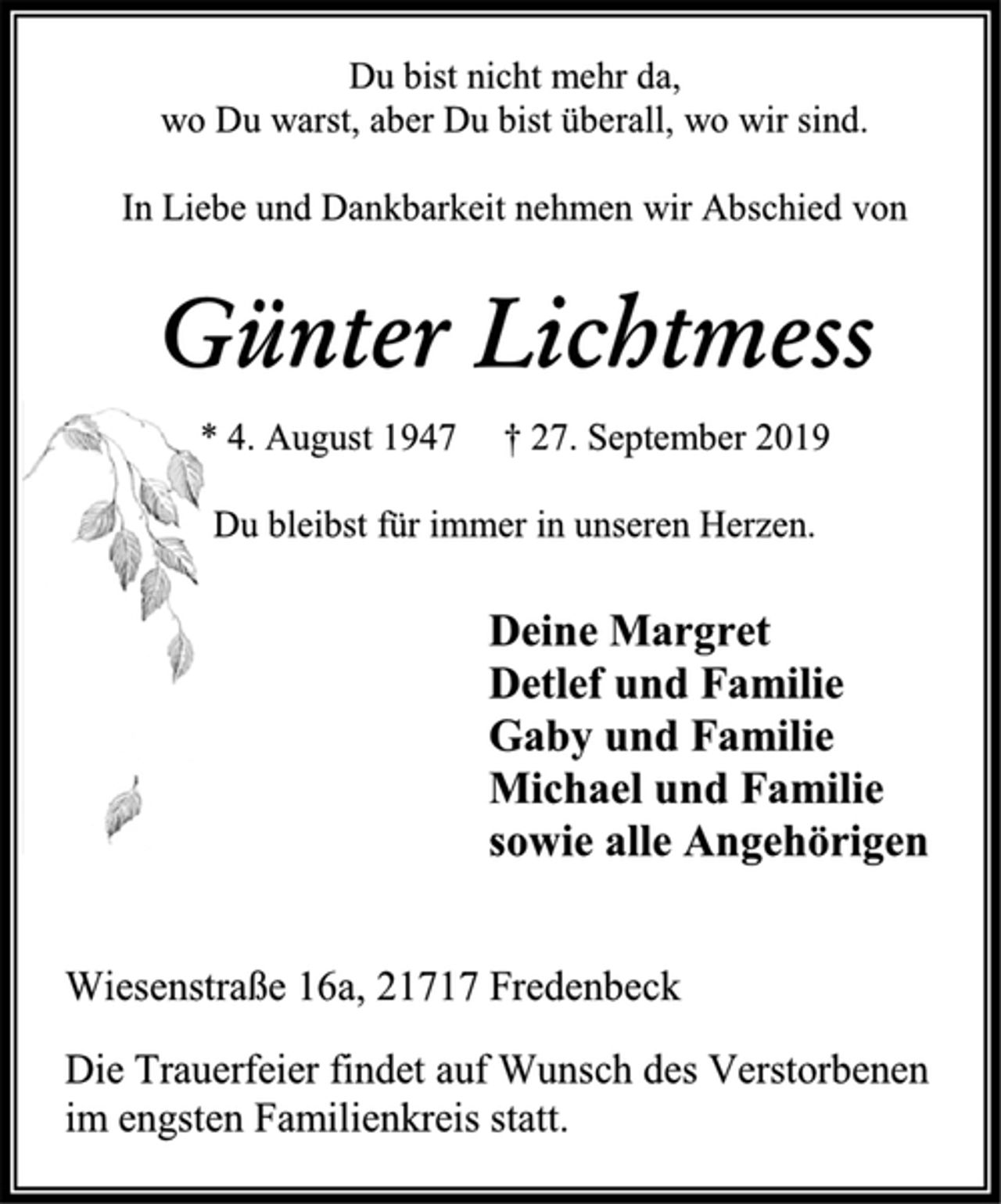 <p>Du bist nicht mehr da,<br />wo Du warst, aber Du bist überall, wo wir sind.<br />In Liebe und Dankbarkeit nehmen wir Abschied von<br />Günter Lichtmess<br />* 4. August 1947 † 27. September 2019<br />Du bleibst für immer in unseren Herzen.<br />Deine Margret<br />Detlef und Familie<br />Gaby und Familie<br />Michael und Familie<br />sowie alle Angehörigen<br />Wiesenstraße 16a, 21717 Fredenbeck<br />Die Trauerfeier findet auf Wunsch des Verstorbenen<br />im engsten Familienkreis statt.</p>