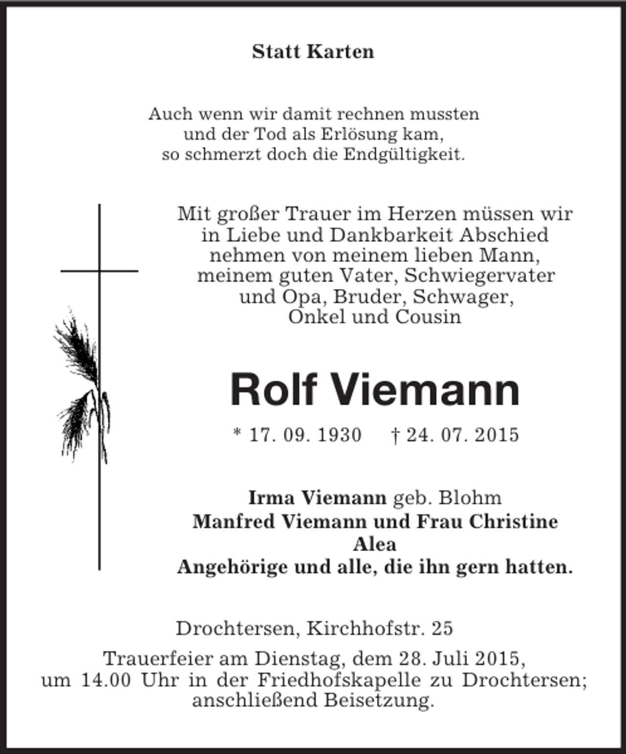 <p>Statt Karten<br />Auch wenn wir damit rechnen mussten<br />und der Tod als Erlösung kam,<br />so schmerzt doch die Endgültigkeit.<br />Mit großer Trauer im Herzen müssen wir<br />in Liebe und Dankbarkeit Abschied<br />nehmen von meinem lieben Mann,<br />meinem guten Vater, Schwiegervater<br />und Opa, Bruder, Schwager,<br />Onkel und Cousin<br />Rolf Viemann<br />* 17. 09. 1930 † 24. 07. 2015<br />Irma Viemann geb. Blohm<br />Manfred Viemann und Frau Christine<br />Alea<br />Angehörige und alle, die ihn gern hatten.<br />Drochtersen, Kirchhofstr. 25<br />Trauerfeier am Dienstag, dem 28. Juli 2015,<br />um 14.00 Uhr in der Friedhofskapelle zu Drochtersen; anschließend Beisetzung.</p>