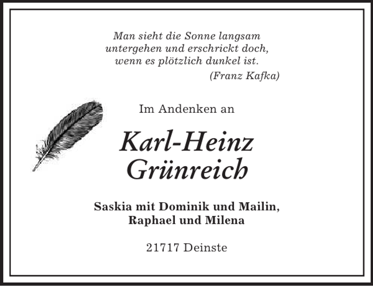<p>Man sieht die Sonne langsam<br />untergehen und erschrickt doch,<br />wenn es plötzlich dunkel ist.<br />(Franz Kafka)<br />Im Andenken an<br />Karl-Heinz<br />Grünreich<br />Saskia mit Dominik und Mailin,<br />Raphael und Milena<br />21717 Deinste</p>