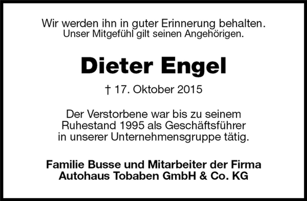 <p>Wir werden ihn in guter Erinnerung behalten.<br />Unser Mitgefühl gilt seinen Angehörigen.<br />Dieter Engel<br />† 17. Oktober 2015<br />Der Verstorbene war bis zu seinem<br />Ruhestand 1995 als Geschäftsführer<br />in unserer Unternehmensgruppe tätig.<br />Familie Busse und Mitarbeiter der Firma<br />Autohaus Tobaben GmbH &amp; Co. KG</p>