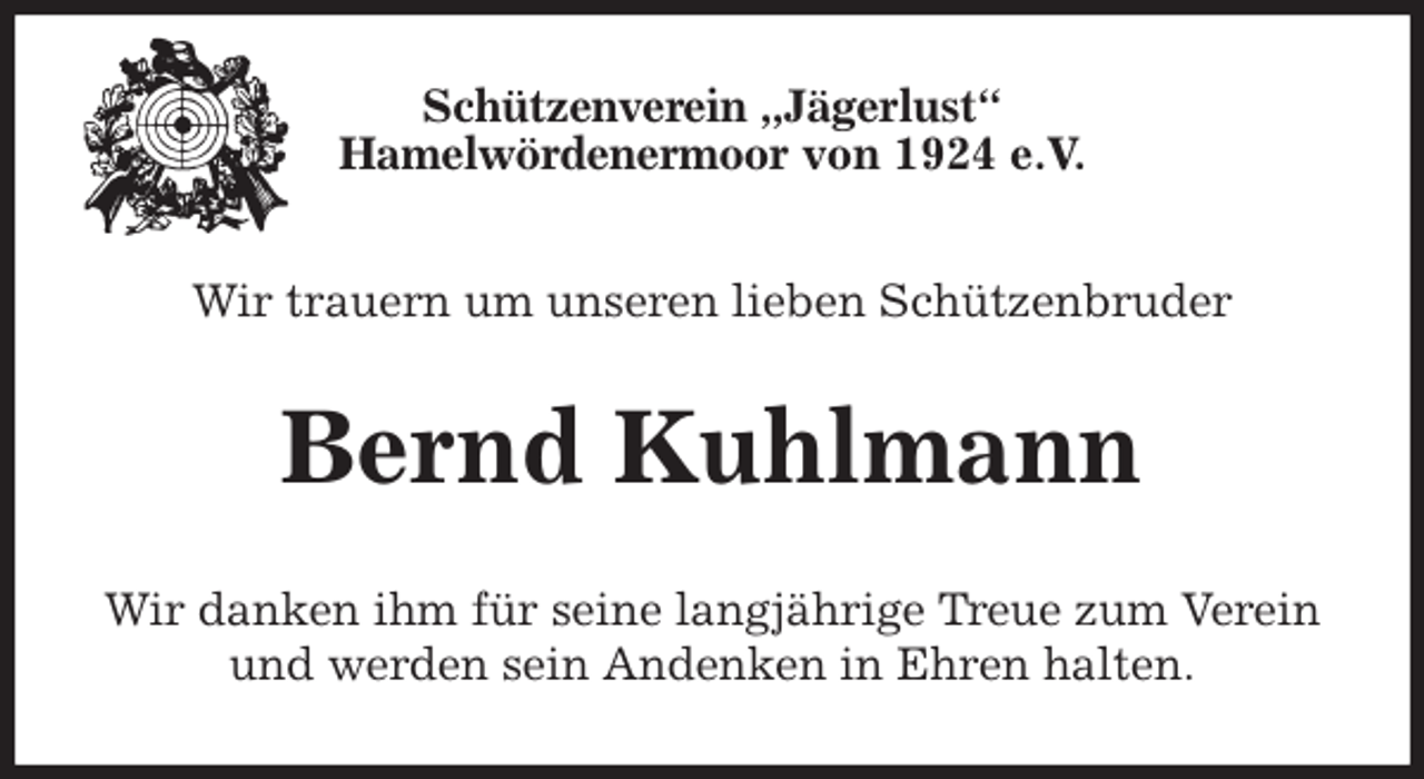 <p>Schützenverein „Jägerlust“<br />Hamelwördenermoor von 1924 e.V.<br />Wir trauern um unseren lieben Schützenbruder<br />Bernd Kuhlmann<br />Wir danken ihm für seine langjährige Treue zum Verein und werden sein Andenken in Ehren halten.</p>