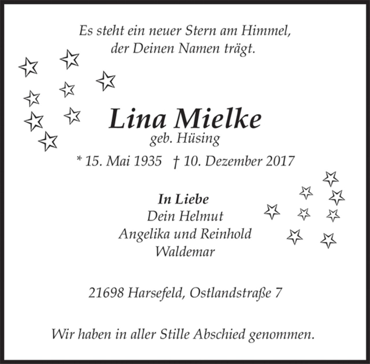 <p>Es steht ein neuer Stern am Himmel,<br />der deinen Namen trägt.<br />Lina Mielke<br />geb. Hüsing<br />* 15. Mai 1935 † 10. Dezember 2017<br />In Liebe<br />Dein Helmut<br />Angelika und Reinhold<br />Waldemar<br />21698 Harsefeld, Ostlandstraße 7<br />Wir haben in aller Stille Abschied genommen.</p>