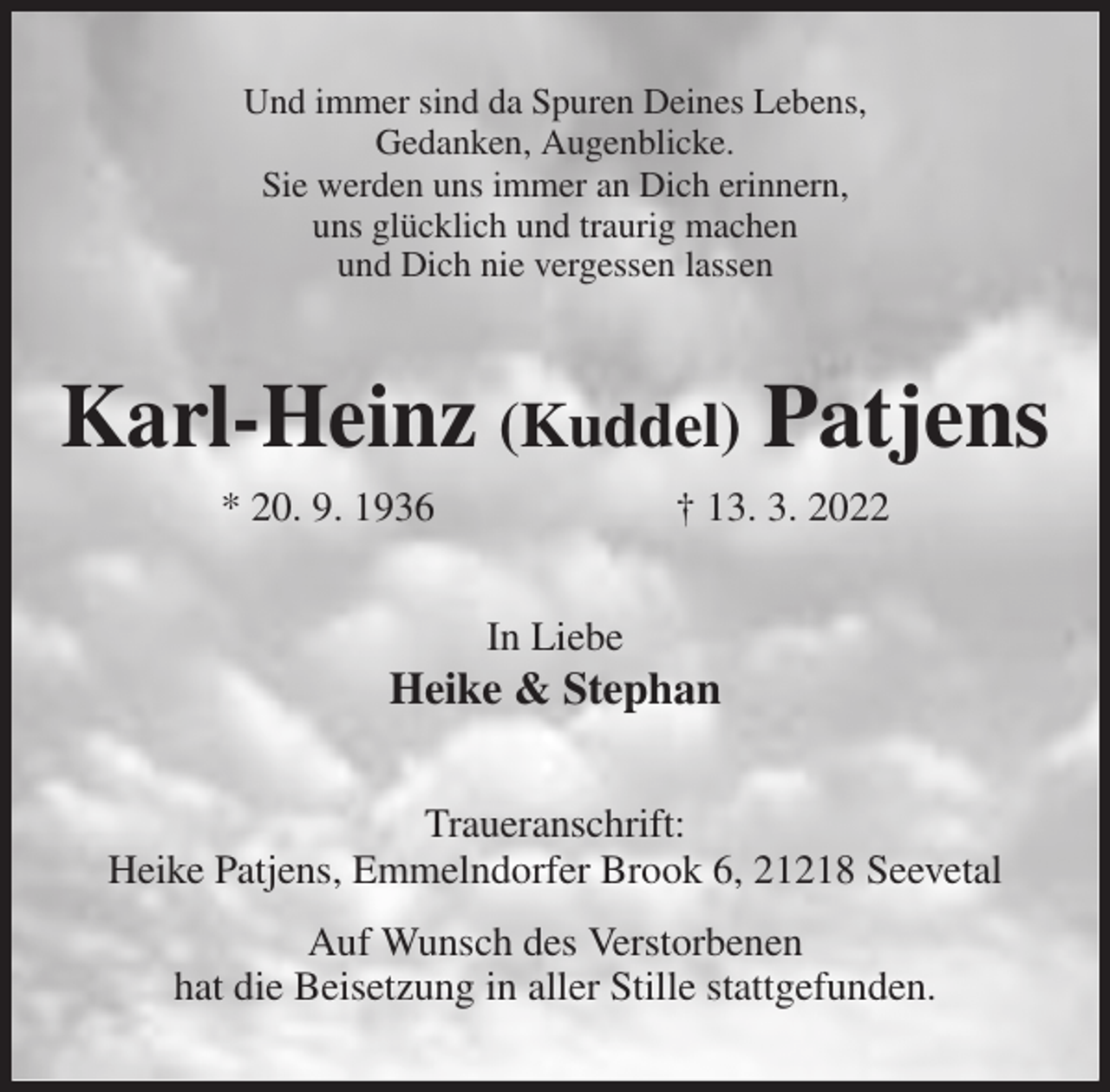 <p>Und immer sind da Spuren Deines Lebens,<br />Gedanken, Augenblicke.<br />Sie werden uns immer an Dich erinnern,<br />uns glücklich und traurig machen<br />und Dich nie vergessen lassen<br />Karl-Heinz (Kuddel) Patjens<br />* 20. 9. 1936 † 13. 3. 2022<br />In Liebe<br />Heike &amp; Stephan<br />Traueranschrift:<br />Heike Patjens, Emmelndorfer Brook 6, 21218 Seevetal<br />Auf Wunsch des Verstorbenen<br />hat die Beisetzung in aller Stille stattgefunden.</p>