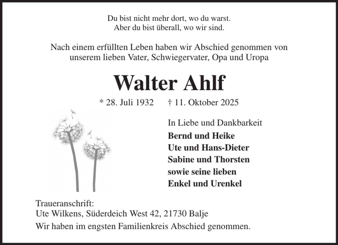 <p>Du bist nicht mehr dort, wo du warst.<br />Aber du bist überall, wo wir sind.<br />Nach einem erfüllten Leben haben wir Abschied genommen von<br />unserem lieben Vater, Schwiegervater, Opa und Uropa<br />Walter Ahlf<br />* 28. Juli 1932 † 11. Oktober 2025<br />In Liebe und Dankbarkeit<br />Bernd und Heike<br />Ute und Hans-Dieter<br />Sabine und Thorsten<br />sowie seine lieben<br />Enkel und Urenkel<br />Traueranschrift:<br />Ute Wilkens, Süderdeich West 42, 21730 Balje<br />Wir haben im engsten Familienkreis Abschied genommen.</p>