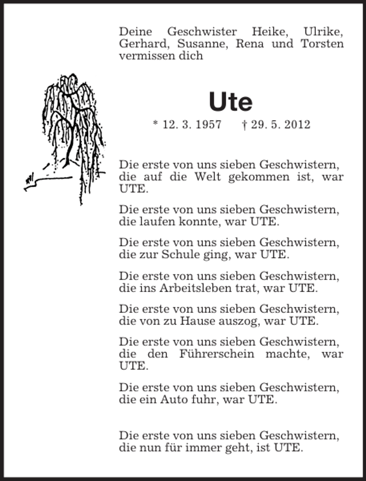 <p>Deine Geschwister Heike, Ulrike,<br />Gerhard, Susanne, Rena und Torsten<br />vermissen dich</p><p>Ute<br />* 12. 3. 1957</p><p>† 29. 5. 2012</p><p>Die erste von uns sieben Geschwistern,<br />die auf die Welt gekommen ist, war<br />UTE.<br />Die erste von uns sieben Geschwistern,<br />die laufen konnte, war UTE.<br />Die erste von uns sieben Geschwistern,<br />die zur Schule ging, war UTE.<br />Die erste von uns sieben Geschwistern,<br />die ins Arbeitsleben trat, war UTE.<br />Die erste von uns sieben Geschwistern,<br />die von zu Hause auszog, war UTE.<br />Die erste von uns sieben Geschwistern,<br />die den Führerschein machte, war<br />UTE.<br />Die erste von uns sieben Geschwistern,<br />die ein Auto fuhr, war UTE.<br />Die erste von uns sieben Geschwistern,<br />die nun für immer geht, ist UTE.</p>