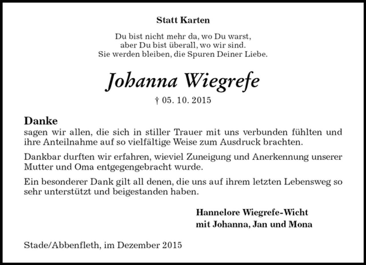 <p>Statt Karten<br />Du bist nicht mehr da, wo Du warst,<br />aber Du bist überall, wo wir sind.<br />Sie werden bleiben, die Spuren Deiner Liebe.<br />Johanna Wiegrefe<br />† 05. 10. 2015<br />Danke<br />sagen wir allen, die sich in stiller Trauer mit uns verbunden fühlten und<br />ihre Anteilnahme auf so vielfältige Weise zum Ausdruck brachten.<br />Dankbar durften wir erfahren, wieviel Zuneigung und Anerkennung unserer<br />Mutter und Oma entgegengebracht wurde.<br />Ein besonderer Dank gilt all denen, die uns auf ihrem letzten Lebensweg so sehr unterstützt und beigestanden haben.<br />Hannelore Wiegrefe-Wicht<br />mit Johanna, Jan und Mona<br />Stade/Abbenfleth, im Dezember 2015</p>