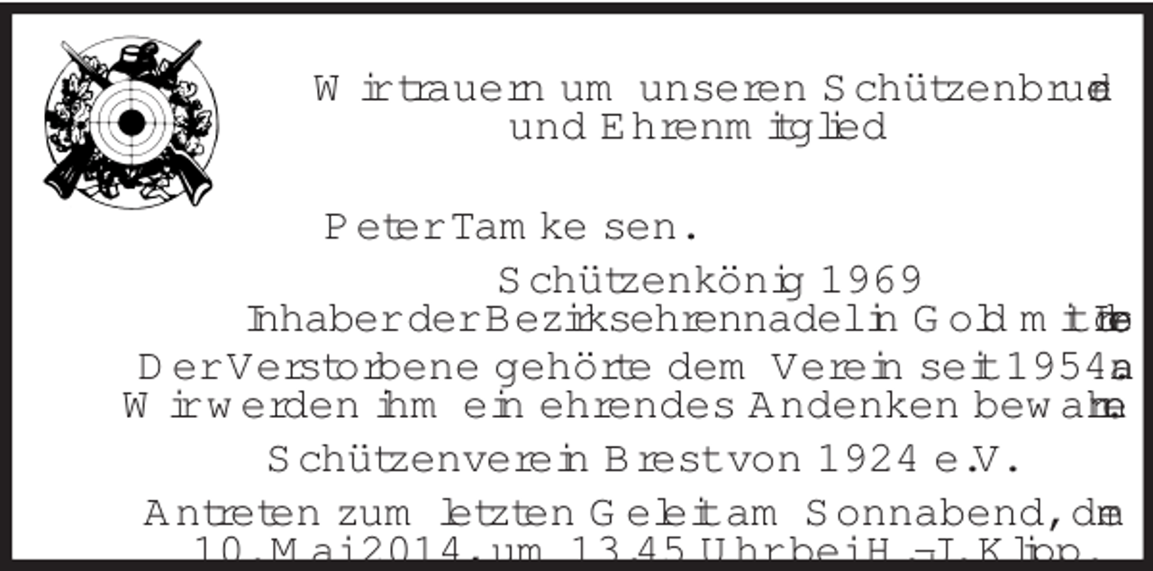 <p>Wir trauern um unseren Schützenbruder<br />und Ehrenmitglied<br />Peter Tamke sen.<br />Schützenkönig 1969<br />Inhaber der Bezirksehrennadel in Gold mit Lorbeer<br />Der Verstorbene gehörte dem Verein seit 1954 an.<br />Wir werden ihm ein ehrendes Andenken bewahren.<br />Schützenverein Brest von 1924 e.V.<br />Antreten zum letzten Geleit am Sonnabend, dem<br />10. Mai 2014, um 13.45 Uhr bei H.-J. Klipp.</p>