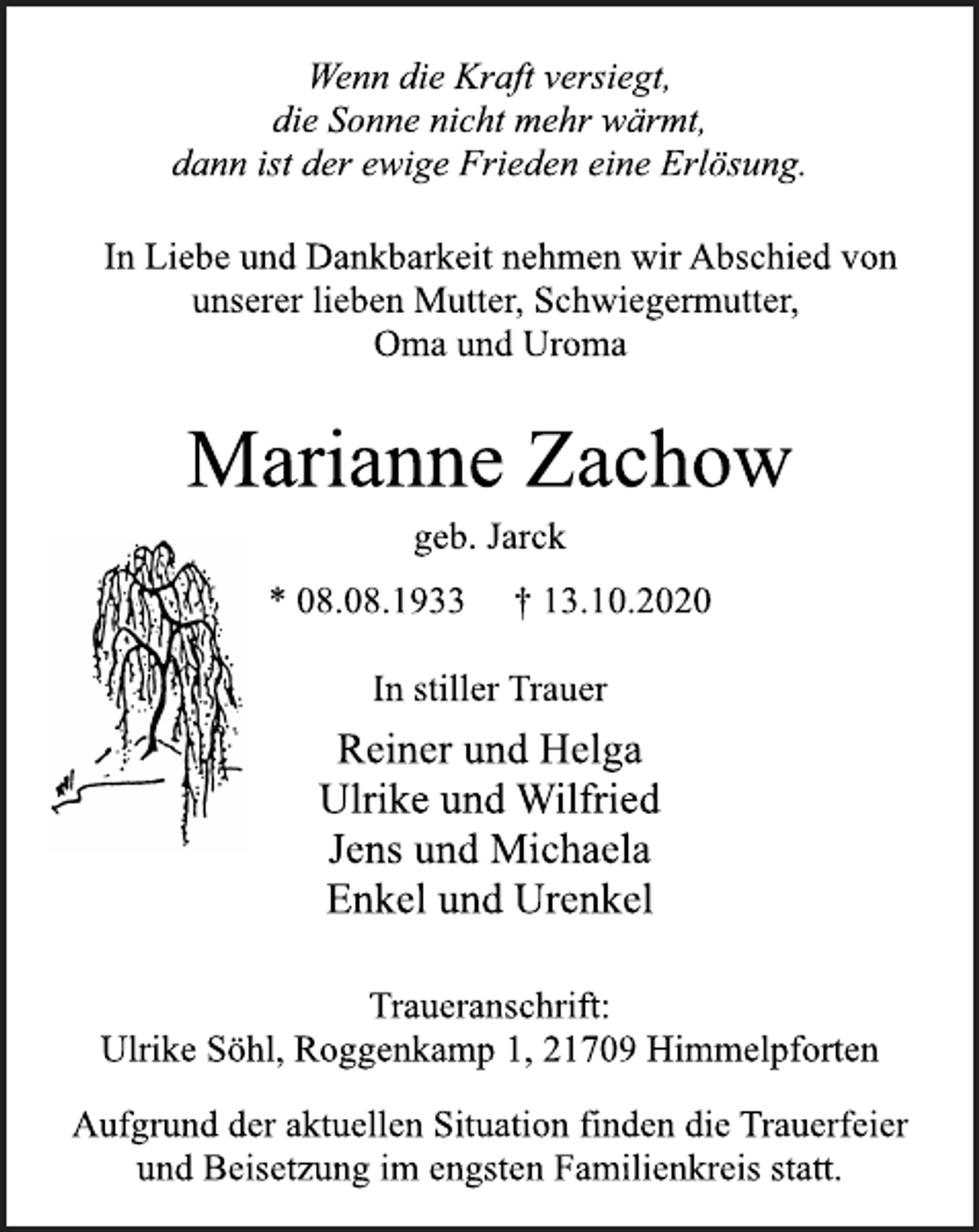 <p>Wenn die Kraft versiegt,<br />die Sonne nicht mehr wärmt,<br />dann ist der ewige Frieden eine Erlösung.<br />In Liebe und Dankbarkeit nehmen wir Abschied von<br />unserer lieben Mutter, Schwiegermutter,<br />Oma und Uroma<br />Marianne Zachow<br />geb. Jarck<br />* 08.08.1933 † 13.10.2020<br />In stiller Trauer<br />Reiner und Helga<br />Ulrike und Wilfried<br />Jens und Michaela<br />Enkel und Urenkel<br />Traueranschrift:<br />Ulrike Söhl, Roggenkamp 1, 21709 Himmelpforten<br />Aufgrund der aktuellen Situation finden die Trauerfeier<br />und Beisetzung im engsten Familienkreis statt.</p>
