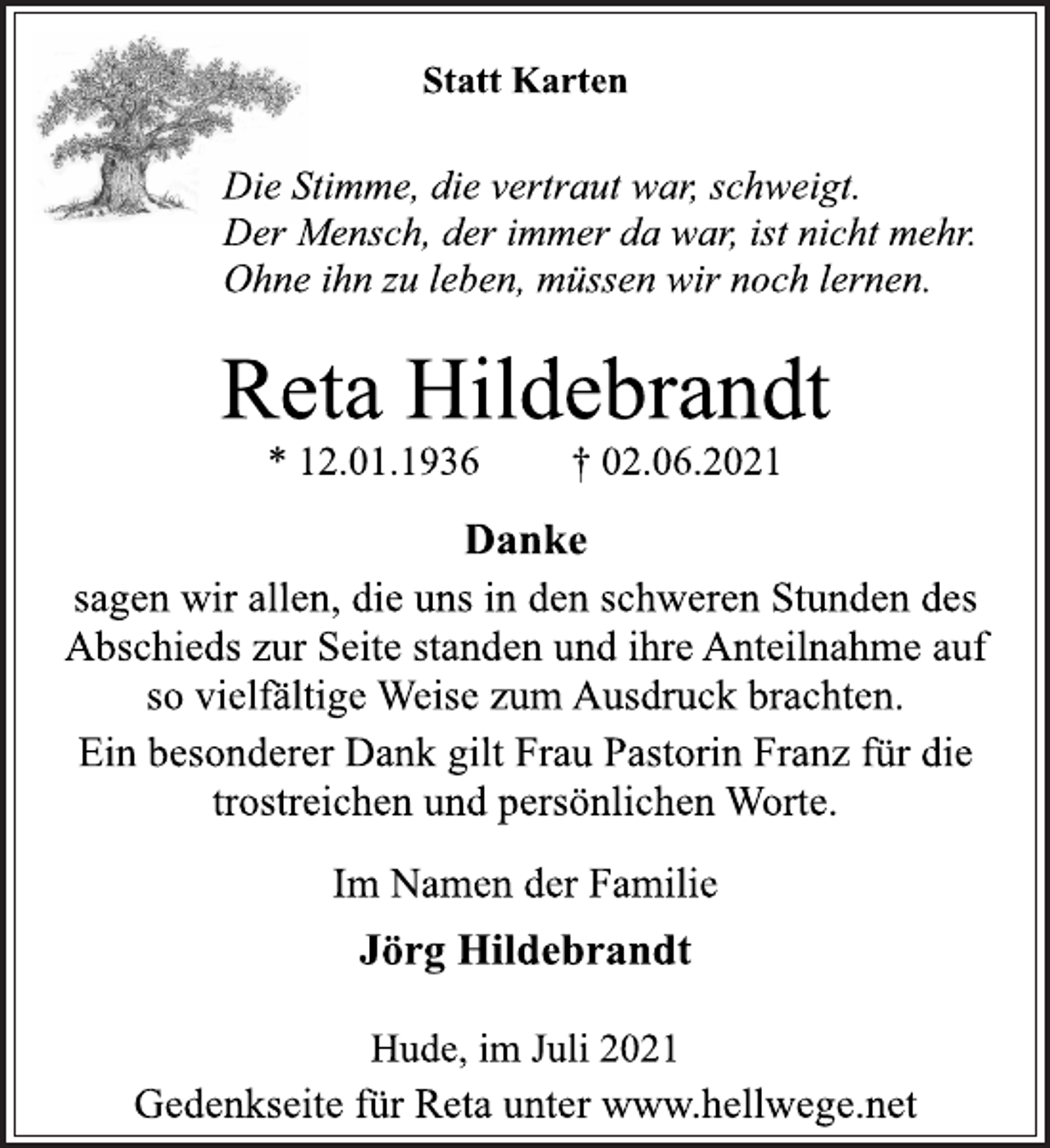 <p>Statt Karten<br />Die Stimme, die vertraut war, schweigt.<br />Der Mensch, der immer da war, ist nicht mehr.<br />Ohne ihn zu leben, müssen wir noch lernen.<br />Reta Hildebrandt<br />* 12.01.1936 † 02.06.2021<br />Danke<br />sagen wir allen, die uns in den schweren Stunden des<br />Abschieds zur Seite standen und ihre Anteilnahme auf<br />so vielfältige Weise zum Ausdruck brachten.<br />Ein besonderer Dank gilt Frau Pastorin Franz für die<br />trostreichen und persönlichen Worte.<br />Im Namen der Familie<br />Jörg Hildebrandt<br />Hude, im Juli 2021<br />Gedenkseite für Reta unter www.hellwege.net</p>