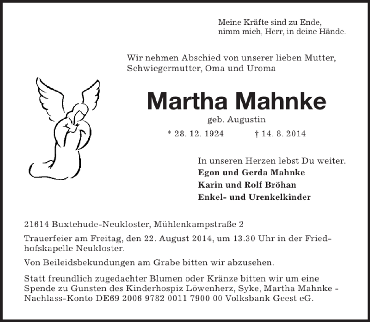 <p>Meine Kräfte sind zu Ende,<br />nimm mich, Herr, in deine Hände.<br />Wir nehmen Abschied von unserer lieben Mutter, Schwiegermutter, Oma und Uroma<br />Martha Mahnke<br />geb. Augustin<br />* 28. 12. 1924 † 14. 8. 2014<br />In unseren Herzen lebst Du weiter.<br />Egon und Gerda Mahnke<br />Karin und Rolf Bröhan<br />Enkel- und Urenkelkinder<br />21614 Buxtehude-Neukloster, Mühlenkampstraße 2<br />Trauerfeier am Freitag, den 22. August 2014, um 13.30 Uhr in der Friedhofskapelle Neukloster.<br />Von Beileidsbekundungen am Grabe bitten wir abzusehen.<br />Statt freundlich zugedachter Blumen oder Kränze bitten wir um eine Spende zu Gunsten des Kinderhospiz Löwenherz, Syke, Martha Mahnke - Nachlass-Konto DE69 2006 9782 0011 7900 00 Volksbank Geest eG.</p>