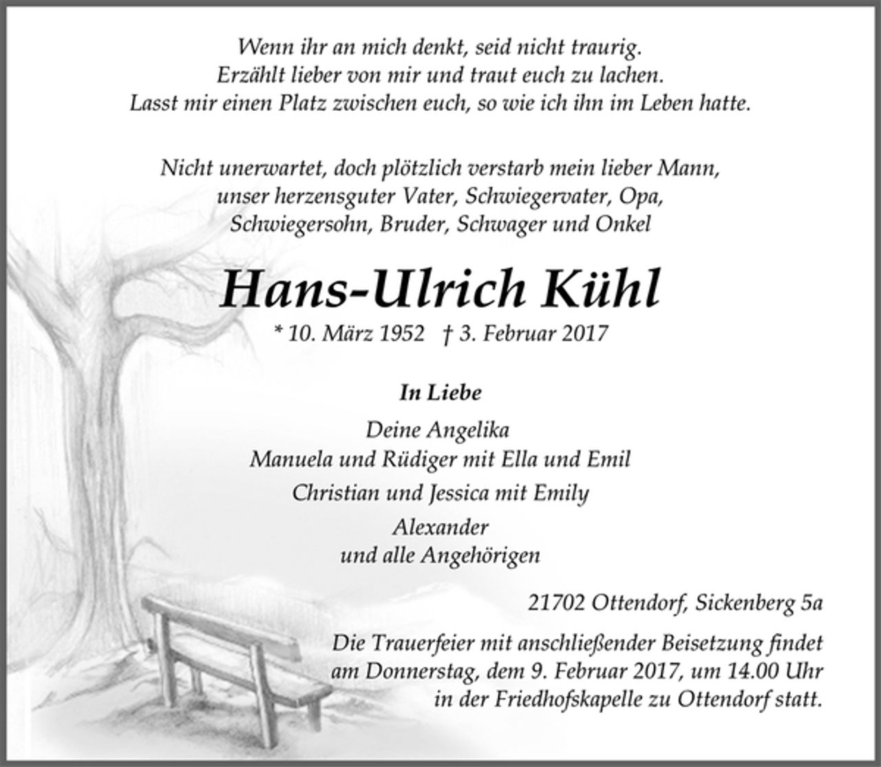 <p>Wenn ihr an mich denkt, seid nicht traurig.<br />Erzählt lieber von mir und traut euch zu lachen.<br />Lasst mir einen Platz zwischen euch, so wie ich ihn im Leben hatte.</p><p>Nicht unerwartet, doch plötzlich verstarb mein lieber Mann,<br />unser herzensguter Vater, Schwiegervater, Opa,<br />Schwiegersohn, Bruder, Schwager und Onkel</p><p>Hans-Ulrich Kühl<br />* 10. März 1952 † 3. Februar 2017</p><p>In Liebe<br />Deine Angelika<br />Manuela und Rüdiger mit Ella und Emil<br />Christian und Jessica mit Emily<br />Alexander<br />und alle Angehörigen</p><p>21702 Ottendorf, Sickenberg 5a</p><p>Die Trauerfeier mit anschließender Beisetzung findet<br />am Donnerstag, dem 9. Februar 2017, um 14.00 Uhr<br />in der Friedhofskapelle zu Ottendorf statt.</p>
