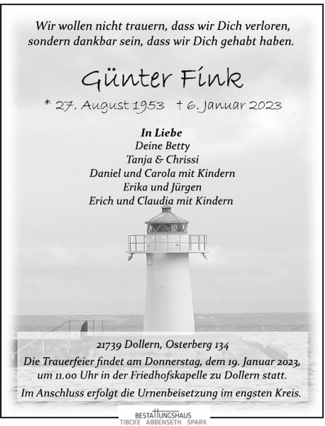 <p>Wir wollen nicht trauern, dass wir Dich verloren,<br />sondern dankbar sein, dass wir Dich gehabt haben.<br />Günter Fink<br />* 27. August 1953 † 6. Januar 2023<br />In Liebe<br />Deine Betty<br />Tanja &amp; Chrissi<br />Daniel und Carola mit Kindern<br />Erika und Jürgen<br />Erich und Claudia mit Kindern<br />21739 Dollern, Osterberg 134<br />Die Trauerfeier findet am Donnerstag, dem 19. Januar 2023,<br />um 11.00 Uhr in der Friedhofskapelle zu Dollern statt.<br />Im Anschluss erfolgt die Urnenbeisetzung im engsten Kreis.</p>