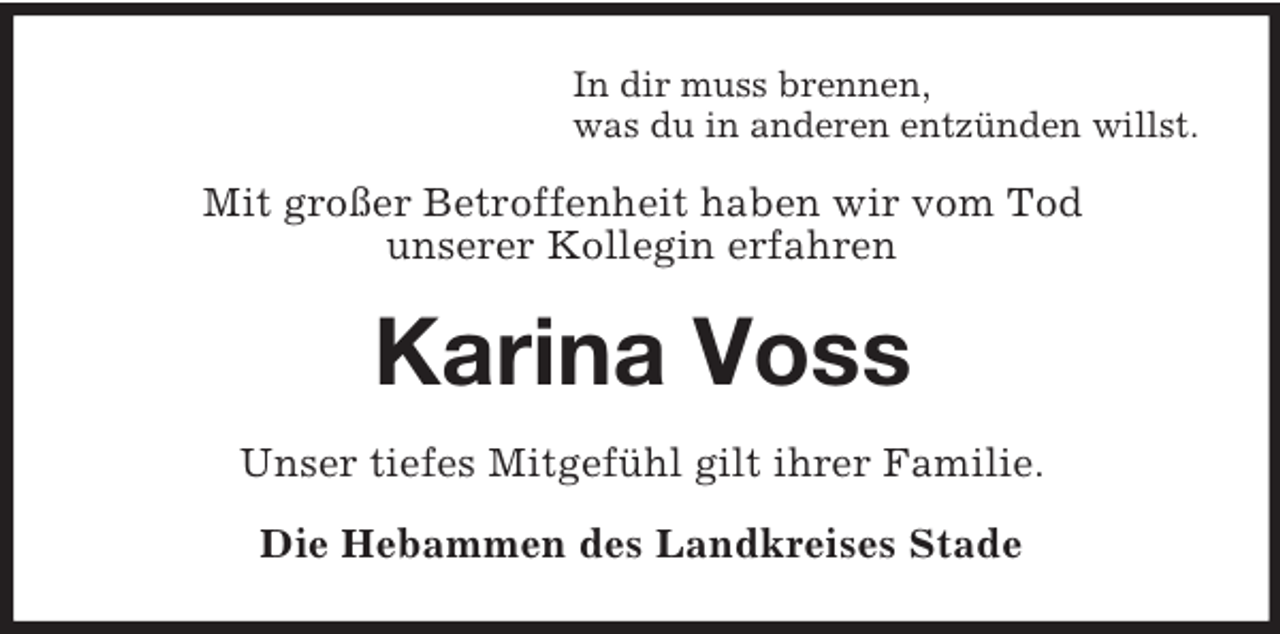 <p>In dir muss brennen,<br />was du in anderen entzünden willst.</p><p>Mit großer Betroffenheit haben wir vom Tod<br />unserer Kollegin erfahren</p><p>Karina Voss<br />Unser tiefes Mitgefühl gilt ihrer Familie.<br />Die Hebammen des Landkreises Stade</p>