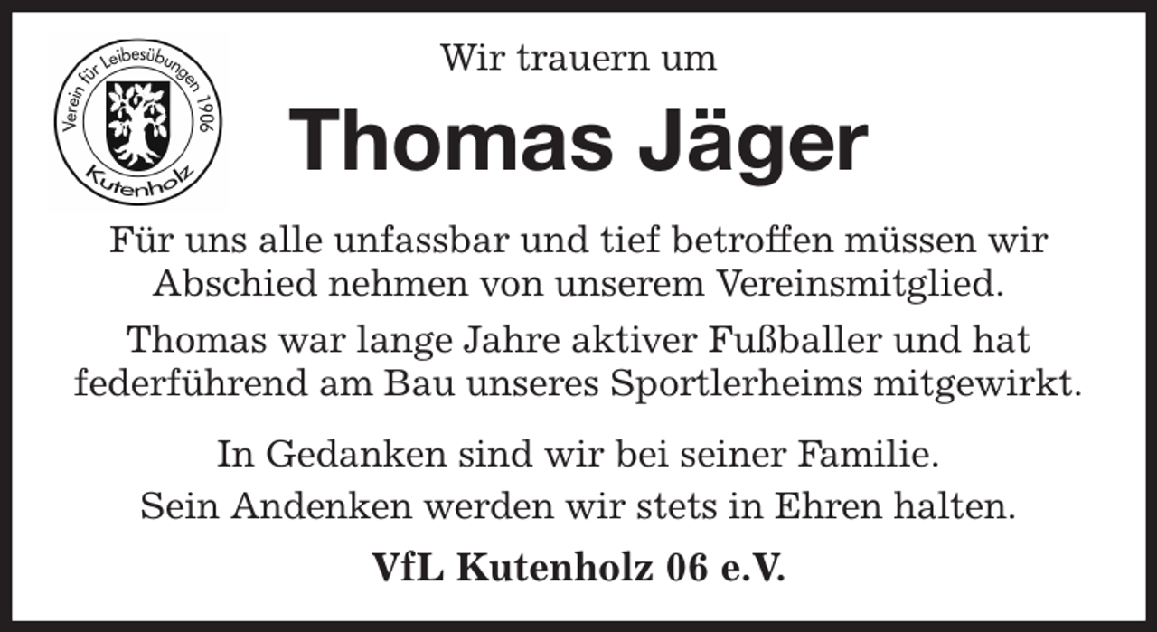 <p>Wir trauern um<br />Thomas Jäger<br />Für uns alle unfassbar und tief betroffen müssen wir<br />Abschied nehmen von unserem Vereinsmitglied.<br />Thomas war lange Jahre aktiver Fußballer und hat<br />federführend am Bau unseres Sportlerheims mitgewirkt.<br />In Gedanken sind wir bei seiner Familie.<br />Sein Andenken werden wir stets in Ehren halten.<br />VfL Kutenholz 06 e.V.</p>