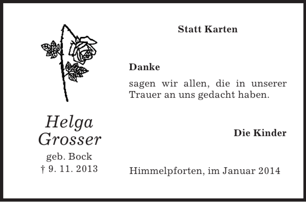 <p>Helga<br />Grosser<br />geb. Bock<br />† 9. 11. 2013<br />Statt Karten<br />Danke<br />sagen wir allen, die in unserer Trauer an uns gedacht haben.<br />Die Kinder<br />Himmelpforten, im Januar 2014</p>