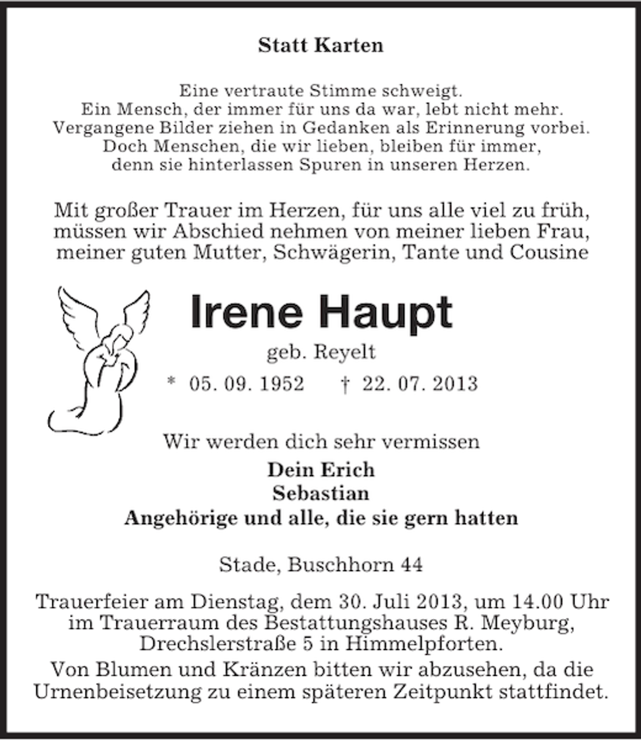 <p>Statt Karten<br />Eine vertraute Stimme schweigt.<br />Ein Mensch, der immer für uns da war, lebt nicht mehr.<br />Vergangene Bilder ziehen in Gedanken als Erinnerung vorbei.<br />Doch Menschen, die wir lieben, bleiben für immer,<br />denn sie hinterlassen Spuren in unseren Herzen.</p>
<p>Mit großer Trauer im Herzen, für uns alle viel zu früh,<br />müssen wir Abschied nehmen von meiner lieben Frau,<br />meiner guten Mutter, Schwägerin, Tante und Cousine</p>
<p>Irene Haupt<br />geb. Reyelt<br />* 05. 09. 1952<br />† 22. 07. 2013<br />Wir werden dich sehr vermissen<br />Dein Erich<br />Sebastian<br />Angehörige und alle, die sie gern hatten<br />Stade, Buschhorn 44<br />Trauerfeier am Dienstag, dem 30. Juli 2013, um 14.00 Uhr<br />im Trauerraum des Bestattungshauses R. Meyburg,<br />Drechslerstraße 5 in Himmelpforten.<br />Von Blumen und Kränzen bitten wir abzusehen, da die<br />Urnenbeisetzung zu einem späteren Zeitpunkt stattfindet.</p>