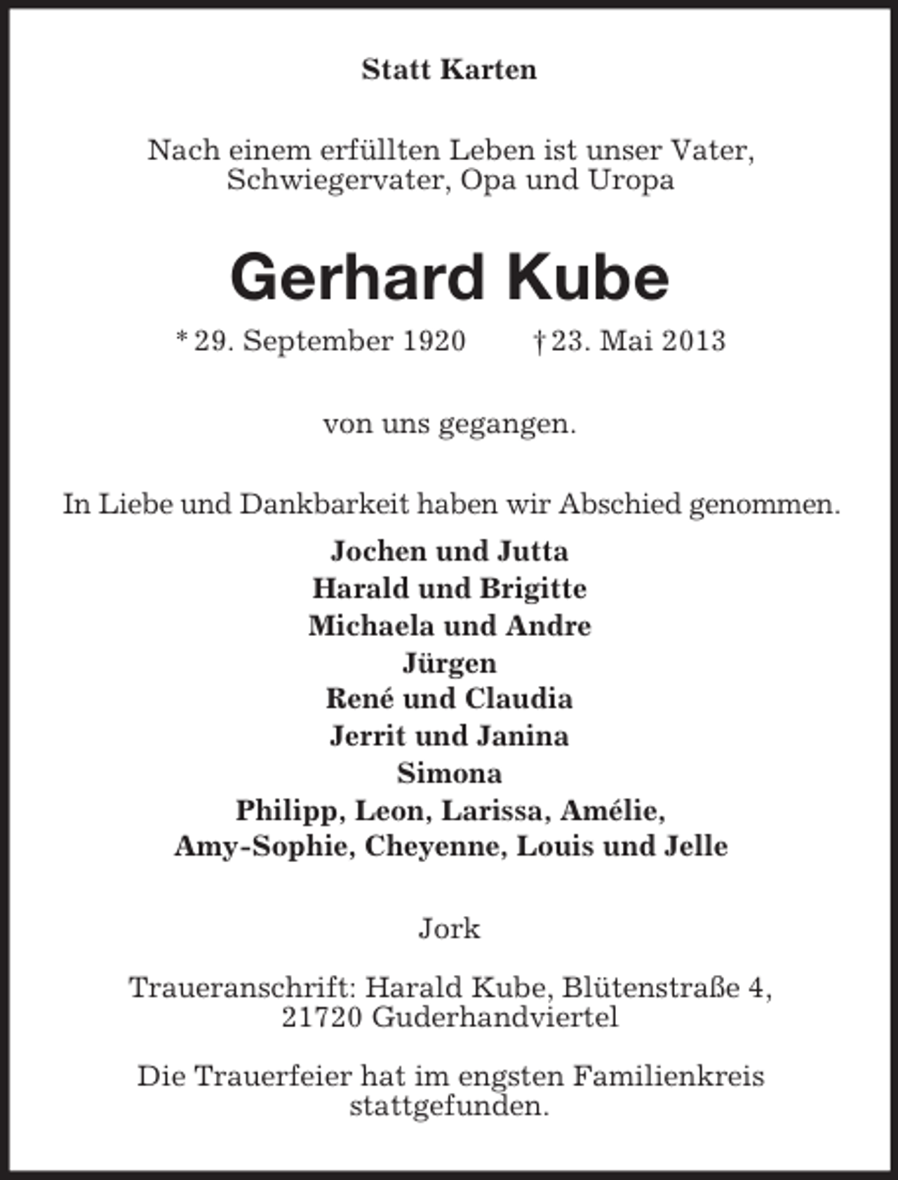 <p>Statt Karten<br />Nach einem erfüllten Leben ist unser Vater,<br />Schwiegervater, Opa und Uropa</p><p>Gerhard Kube<br />* 29. September 1920</p><p>† 23. Mai 2013</p><p>von uns gegangen.<br />In Liebe und Dankbarkeit haben wir Abschied genommen.<br />Jochen und Jutta<br />Harald und Brigitte<br />Michaela und Andre<br />Jürgen<br />René und Claudia<br />Jerrit und Janina<br />Simona<br />Philipp, Leon, Larissa, Amélie,<br />Amy-Sophie, Cheyenne, Louis und Jelle<br />Jork<br />Traueranschrift: Harald Kube, Blütenstraße 4,<br />21720 Guderhandviertel<br />Die Trauerfeier hat im engsten Familienkreis<br />stattgefunden.</p>