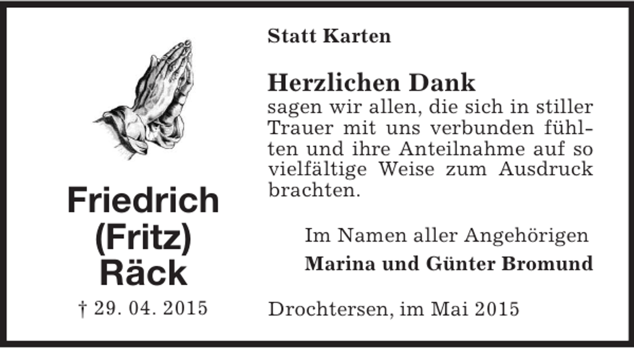 <p>Friedrich<br />(Fritz)<br />Räck<br />† 29. 04. 2015<br />Statt Karten<br />Herzlichen Dank<br />sagen wir allen, die sich in stiller Trauer mit uns verbunden fühlten und ihre Anteilnahme auf so vielfältige Weise zum Ausdruck brachten.<br />Im Namen aller Angehörigen<br />Marina und Günter Bromund<br />Drochtersen, im Mai 2015</p>