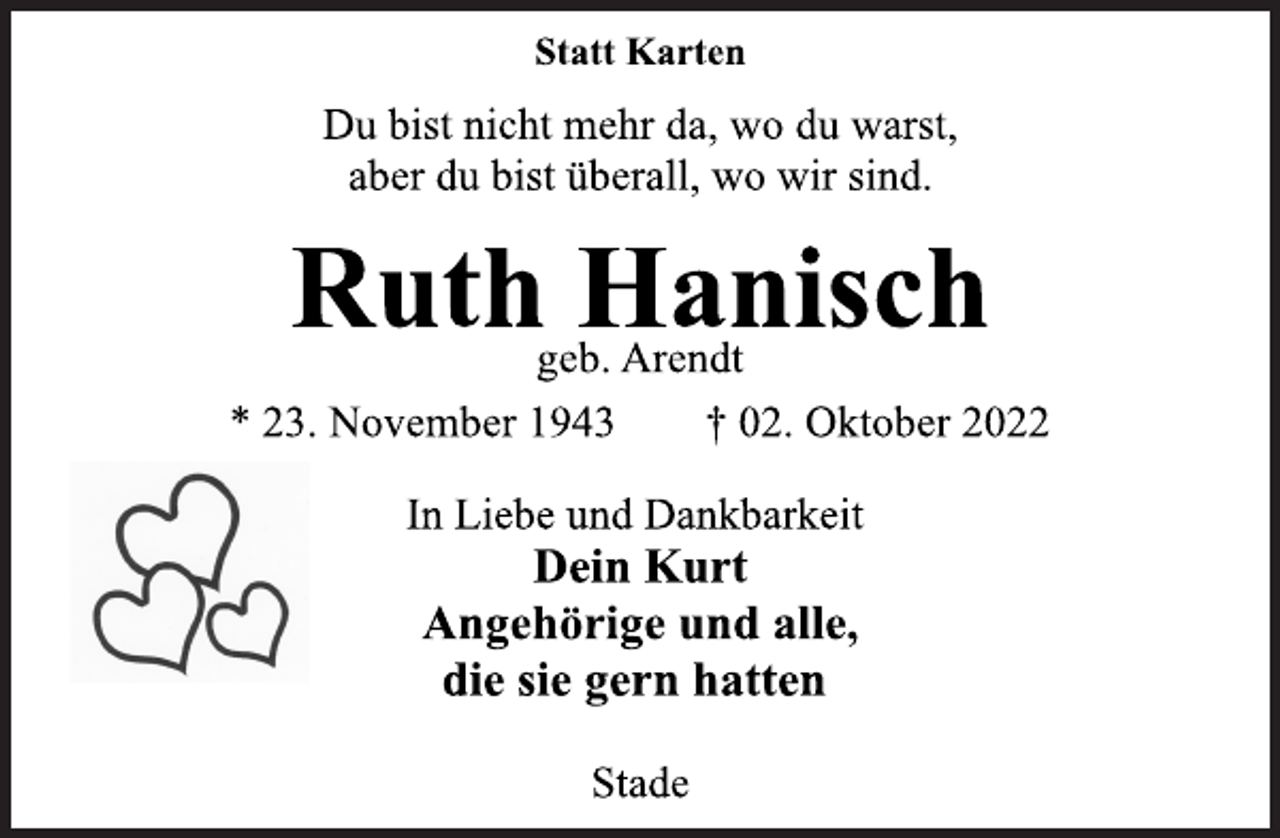 <p>Statt Karten<br />Du bist nicht mehr da, wo du warst,<br />aber du bist überall, wo wir sind.<br />Ruth Hanisch<br />geb. Arendt<br />* 23. November 1943 † 02. Oktober 2022<br />In Liebe und Dankbarkeit<br />Dein Kurt<br />Angehörige und alle,<br />die sie gern hatten<br />Stade</p>