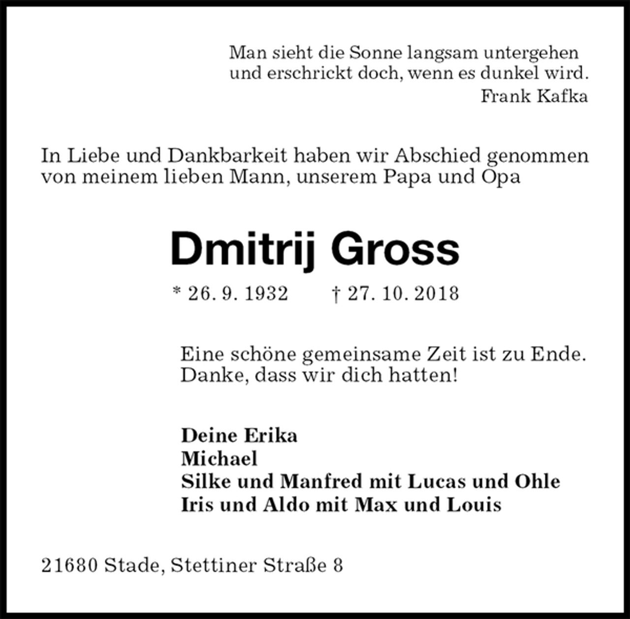 <p>Man sieht die Sonne langsam untergehen<br />und erschrickt doch, wenn es dunkel wird.<br />Frank Kafka<br />In Liebe und Dankbarkeit haben wir Abschied genommen von meinem lieben Mann, unserem Papa und Opa<br />Dmitrij Gross<br />* 26. 9. 1932 † 27. 10. 2018<br />Eine schöne gemeinsame Zeit ist zu Ende.<br />Danke, dass wir dich hatten!<br />Deine Erika<br />Michael<br />Silke und Manfred mit Lucas und Ohle<br />Iris und Aldo mit Max und Louis<br />21680 Stade, Stettiner Straße 8</p>