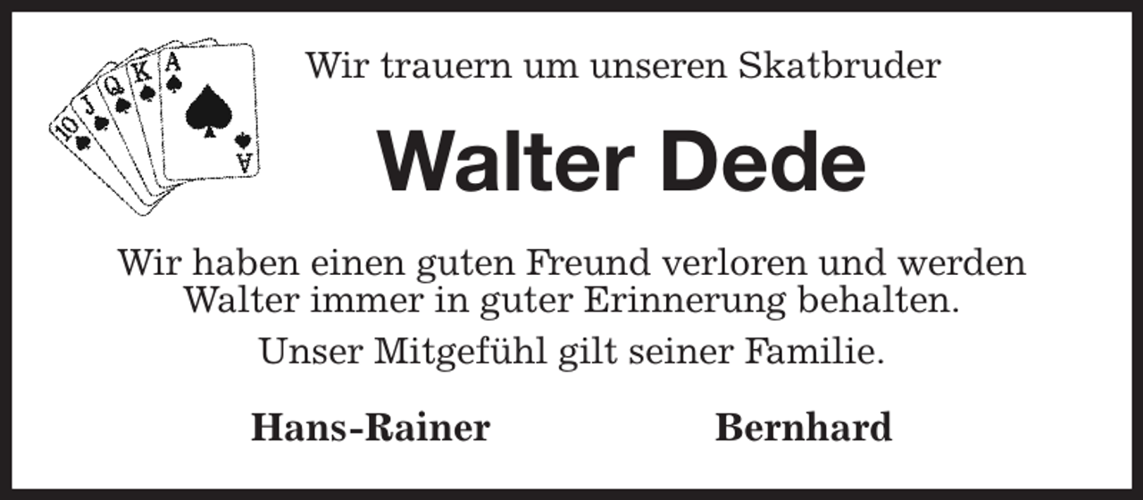 <p>Wir trauern um unseren Skatbruder<br />Walter Dede<br />Wir haben einen guten Freund verloren und werden Walter immer in guter Erinnerung behalten.<br />Unser Mitgefühl gilt seiner Familie.<br />Hans-Rainer Bernhard</p>