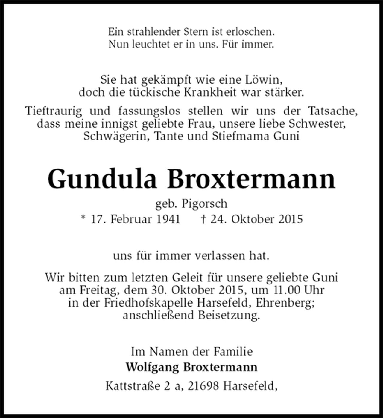 <p>Ein strahlender Stern ist erloschen.<br />Nun leuchtet er in uns. Für immer.<br />Sie hat gekämpft wie eine Löwin,<br />doch die tückische Krankheit war stärker.<br />Tieftraurig und fassungslos stellen wir uns der Tatsache, dass meine innigst geliebte Frau, unsere liebe Schwester,<br />Schwägerin, Tante und Stiefmama Guni<br />Gundula Broxtermann<br />geb. Pigorsch<br />* 17. Februar 1941 † 24. Oktober 2015<br />uns für immer verlassen hat.<br />Wir bitten zum letzten Geleit für unsere geliebte Guni<br />am Freitag, dem 30. Oktober 2015, um 11.00 Uhr<br />in der Friedhofskapelle Harsefeld, Ehrenberg;<br />anschließend Beisetzung.<br />Im Namen der Familie<br />Wolfgang Broxtermann<br />Kattstraße 2 a, 21698 Harsefeld,</p>