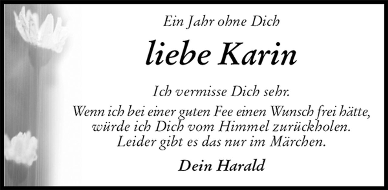 <p>Ein Jahr ohne Dich<br />liebe Karin<br />Ich vermisse Dich sehr.<br />Wenn ich bei einer guten Fee einen Wunsch frei hätte,<br />würde ich Dich vom Himmel zurückholen.<br />Leider gibt es das nur im Märchen.<br />Dein Harald</p>