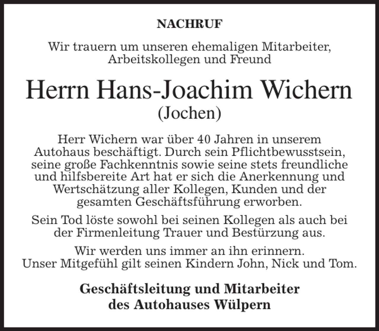 <p>NACHRUF<br />Wir trauern um unseren ehemaligen Mitarbeiter,<br />Arbeitskollegen und Freund<br />Herrn Hans-Joachim Wichern<br />(Jochen)<br />Herr Wichern war über 40 Jahren in unserem<br />Autohaus beschäftigt. Durch sein Pflichtbewusstsein,<br />seine große Fachkenntnis sowie seine stets freundliche und hilfsbereite Art hat er sich die Anerkennung und Wertschätzung aller Kollegen, Kunden und der<br />gesamten Geschäftsführung erworben.<br />Sein Tod löste sowohl bei seinen Kollegen als auch bei der Firmenleitung Trauer und Bestürzung aus.<br />Wir werden uns immer an ihn erinnern.<br />Unser Mitgefühl gilt seinen Kindern John, Nick und Tom.<br />Geschäftsleitung und Mitarbeiter<br />des Autohauses Wülpern</p>